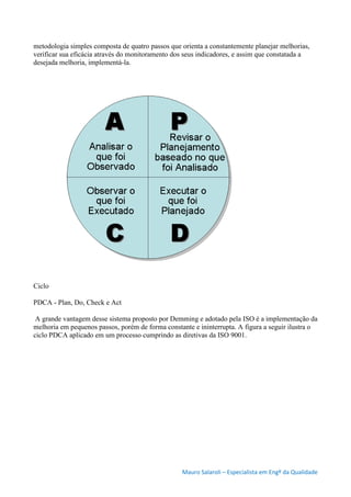Mauro Salaroli – Especialista em Engº da Qualidade
metodologia simples composta de quatro passos que orienta a constantemente planejar melhorias,
verificar sua eficácia através do monitoramento dos seus indicadores, e assim que constatada a
desejada melhoria, implementá-la.
Ciclo
PDCA - Plan, Do, Check e Act
A grande vantagem desse sistema proposto por Demming e adotado pela ISO é a implementação da
melhoria em pequenos passos, porém de forma constante e ininterrupta. A figura a seguir ilustra o
ciclo PDCA aplicado em um processo cumprindo as diretivas da ISO 9001.
 