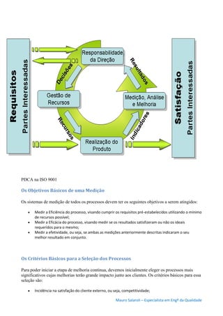 Mauro Salaroli – Especialista em Engº da Qualidade
PDCA na ISO 9001
Os Objetivos Básicos de uma Medição
Os sistemas de medição de todos os processos devem ter os seguintes objetivos a serem atingidos:
 Medir a Eficiência do processo, visando cumprir os requisitos pré-estabelecidos utilizando o mínimo
de recursos possível;
 Medir a Eficácia do processo, visando medir se os resultados satisfizeram ou não os ideais
requeridos para o mesmo;
 Medir a efetividade, ou seja, se ambas as medições anteriormente descritas indicaram o seu
melhor resultado em conjunto.
Os Critérios Básicos para a Seleção dos Processos
Para poder iniciar a etapa de melhoria continua, devemos inicialmente eleger os processos mais
significativos cujas melhorias terão grande impacto junto aos clientes. Os critérios básicos para essa
seleção são:
 Incidência na satisfação do cliente externo, ou seja, competitividade;
 