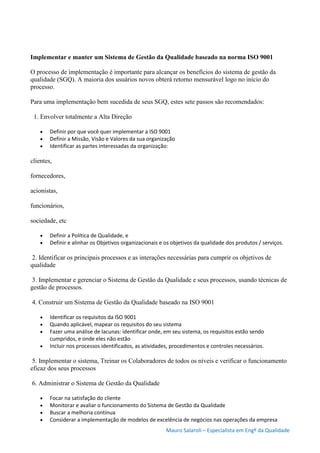 Mauro Salaroli – Especialista em Engº da Qualidade
Implementar e manter um Sistema de Gestão da Qualidade baseado na norma ISO 9001
O processo de implementação é importante para alcançar os benefícios do sistema de gestão da
qualidade (SGQ). A maioria dos usuários novos obterá retorno mensurável logo no início do
processo.
Para uma implementação bem sucedida de seus SGQ, estes sete passos são recomendados:
1. Envolver totalmente a Alta Direção
 Definir por que você quer implementar a ISO 9001
 Definir a Missão, Visão e Valores da sua organização
 Identificar as partes interessadas da organização:
clientes,
fornecedores,
acionistas,
funcionários,
sociedade, etc
 Definir a Política de Qualidade, e
 Definir e alinhar os Objetivos organizacionais e os objetivos da qualidade dos produtos / serviços.
2. Identificar os principais processos e as interações necessárias para cumprir os objetivos de
qualidade
3. Implementar e gerenciar o Sistema de Gestão da Qualidade e seus processos, usando técnicas de
gestão de processos.
4. Construir um Sistema de Gestão da Qualidade baseado na ISO 9001
 Identificar os requisitos da ISO 9001
 Quando aplicável, mapear os requisitos do seu sistema
 Fazer uma análise de lacunas: identificar onde, em seu sistema, os requisitos estão sendo
cumpridos, e onde eles não estão
 Incluir nos processos identificados, as atividades, procedimentos e controles necessários.
5. Implementar o sistema, Treinar os Colaboradores de todos os níveis e verificar o funcionamento
eficaz dos seus processos
6. Administrar o Sistema de Gestão da Qualidade
 Focar na satisfação do cliente
 Monitorar e avaliar o funcionamento do Sistema de Gestão da Qualidade
 Buscar a melhoria contínua
 Considerar a implementação de modelos de excelência de negócios nas operações da empresa
 