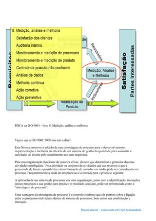 Mauro Salaroli – Especialista em Engº da Qualidade
PDCA na ISO 9001 - Item 8. Medição, análise e melhoria
Veja o que a ISO 9001:2008 nos tem a dizer:
Esta Norma promove a adoção de uma abordagem de processo para o desenvolvimento,
implementação e melhoria da eficácia de um sistema de gestão da qualidade para aumentar a
satisfação do cliente pelo atendimento aos seus requisitos.
Para uma organização funcionar de maneira eficaz, ela tem que determinar e gerenciar diversas
atividades interligadas. Uma atividade ou conjunto de atividades que usa recursos e que é
gerenciada de forma a possibilitar a transformação de entradas em saídas pode ser considerada um
processo. Freqüentemente a saída de um processo é a entrada para o processo seguinte.
A aplicação de um sistema de processos em uma organização, junto com a identificação, interações
desses processos e sua gestão para produzir o resultado desejado, pode ser referenciada como a
“abordagem de processo”.
Uma vantagem da abordagem de processo é o controle contínuo que ela permite sobre a ligação
entre os processos individuais dentro do sistema de processos, bem como sua combinação e
interação.
 