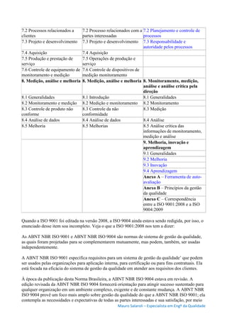 Mauro Salaroli – Especialista em Engº da Qualidade
7.2 Processos relacionados a
clientes
7.2 Processo relacionados com a
partes interessadas
7.2 Planejamento e controle de
processos
7.3 Projeto e desenvolvimento 7.3 Projeto e desenvolvimento 7.3 Responsabilidade e
autoridade pelos processos
7.4 Aquisição 7.4 Aquisição
7.5 Produção e prestação de
serviço
7.5 Operações de produção e
serviço
7.6 Controle de equipamento de
monitoramento e medição
7.6 Controle de dispositivos de
medição monitoramento
8. Medição, análise e melhoria 8. Medição, análise e melhoria 8. Monitoramento, medição,
análise e análise crítica pela
direção
8.1 Generalidades 8.1 Introdução 8.1 Generalidades
8.2 Monitoramento e medição 8.2 Medição e monitoramento 8.2 Monitoramento
8.3 Controle de produto não
conforme
8.3 Controle da não
conformidade
8.3 Medição
8.4 Análise de dados 8.4 Análise de dados 8.4 Análise
8.5 Melhoria 8.5 Melhorias 8.5 Análise crítica das
informações de monitoramento,
medição e análise
9. Melhoria, inovação e
aprendizagem
9.1 Generalidades
9.2 Melhoria
9.3 Inovação
9.4 Aprendizagem
Anexo A – Ferramenta de auto-
avaliação
Anexo B – Princípios da gestão
da qualidade
Anexo C – Correspondência
entre a ISO 9001:2008 e a ISO
9004:2009
Quando a ISO 9001 foi editada na versão 2008, a ISO 9004 ainda estava sendo redigida, por isso, o
enunciado desse item soa incompleto. Veja o que a ISO 9001:2008 nos tem a dizer:
As ABNT NBR ISO 9001 e ABNT NBR ISO 9004 são normas de sistema de gestão da qualidade,
as quais foram projetadas para se complementarem mutuamente, mas podem, também, ser usadas
independentemente.
A ABNT NBR ISO 9001 especifica requisitos para um sistema de gestão da qualidade’ que podem
ser usados pelas organizações para aplicação interna, para certificação ou para fins contratuais. Ela
está focada na eficácia do sistema de gestão da qualidade em atender aos requisitos dos clientes.
À época da publicação desta Norma Brasileira, a ABNT NBR ISO 9004 estava em revisão. A
edição revisada da ABNT NBR ISO 9004 fornecerá orientação para atingir sucesso sustentado para
qualquer organização em um ambiente complexo, exigente e de constante mudança. A ABNT NBR
ISO 9004 provê um foco mais amplo sobre gestão da qualidade do que a ABNT NBR ISO 9001; ela
contempla as necessidades e expectativas de todas as partes interessadas e sua satisfação, por meio
 