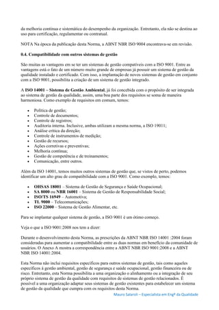 Mauro Salaroli – Especialista em Engº da Qualidade
da melhoria contínua e sistemática do desempenho da organização. Entretanto, ela não se destina ao
uso para certificação, regulamentar ou contratual.
NOTA Na época da publicação desta Norma, a ABNT NBR ISO 9004 encontrava-se em revisão.
0.4. Compatibilidade com outros sistemas de gestão
São muitas as vantagens em se ter um sistemas de gestão compatíveis com a ISO 9001. Entre as
vantagens está o fato de um número muito grande de empresas já possuir um sistema de gestão da
qualidade instalado e certificado. Com isso, a implantação de novos sistemas de gestão em conjunto
com a ISO 9001, possibilita a criação de um sistema de gestão integrado.
A ISO 14001 – Sistema de Gestão Ambiental, já foi concebida com o propósito de ser integrada
ao sistema de gestão da qualidade, assim, uma boa parte dos requisitos se soma de maneira
harmoniosa. Como exemplo de requisitos em comum, temos:
 Política de gestão;
 Controle de documentos;
 Controle de registros;
 Auditoria interna. Inclusive, ambas utilizam a mesma norma, a ISO 19011;
 Análise crítica da direção;
 Controle de instrumentos de medição;
 Gestão de recursos;
 Ações corretivas e preventivas;
 Melhoria contínua;
 Gestão de competência e de treinamentos;
 Comunicação, entre outros.
Além da ISO 14001, temos muitos outros sistemas de gestão que, se vistos de perto, podemos
identificar um alto grau de compatibilidade com a ISO 9001. Como exemplo, temos:
 OHSAS 18001 – Sistema de Gestão de Segurança e Saúde Ocupacional;
 SA 8000 ou NBR 16001 – Sistema de Gestão de Responsabilidade Social;
 ISO/TS 16949 – Automotiva;
 TL 9000 – Telecomunicações;
 ISO 22000 – Sistema de Gestão Alimentar, etc.
Para se implantar qualquer sistema de gestão, a ISO 9001 é um ótimo começo.
Veja o que a ISO 9001:2008 nos tem a dizer:
Durante o desenvolvimento desta Norma, as prescrições da ABNT NBR ISO 14001 :2004 foram
consideradas para aumentar a compatibilidade entre as duas normas em benefício da comunidade de
usuários. O Anexo A mostra a correspondência entre a ABNT NBR ISO 9001:2008 e a ABNT
NBR ISO 14001:2004.
Esta Norma não inclui requisitos específicos para outros sistemas de gestão, tais como aqueles
específicos à gestão ambiental, gestão de segurança e saúde ocupacional, gestão financeira ou de
risco. Entretanto, esta Norma possibilita a uma organização o alinhamento ou a integração de seu
próprio sistema de gestão da qualidade com requisitos de sistemas de gestão relacionados. É
possível a uma organização adaptar seus sistemas de gestão existentes para estabelecer um sistema
de gestão da qualidade que cumpra com os requisitos desta Norma.
 