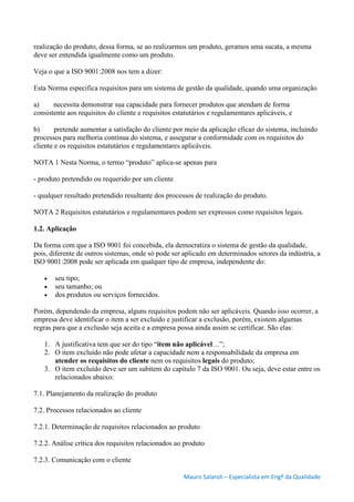 Mauro Salaroli – Especialista em Engº da Qualidade
realização do produto, dessa forma, se ao realizarmos um produto, geramos uma sucata, a mesma
deve ser entendida igualmente como um produto.
Veja o que a ISO 9001:2008 nos tem a dizer:
Esta Norma especifica requisitos para um sistema de gestão da qualidade, quando uma organização
a) necessita demonstrar sua capacidade para fornecer produtos que atendam de forma
consistente aos requisitos do cliente e requisitos estatutários e regulamentares aplicáveis, e
b) pretende aumentar a satisfação do cliente por meio da aplicação eficaz do sistema, incluindo
processos para melhoria contínua do sistema, e assegurar a conformidade com os requisitos do
cliente e os requisitos estatutários e regulamentares aplicáveis.
NOTA 1 Nesta Norma, o termo “produto” aplica-se apenas para
- produto pretendido ou requerido por um cliente
- qualquer resultado pretendido resultante dos processos de realização do produto.
NOTA 2 Requisitos estatutários e regulamentares podem ser expressos como requisitos legais.
1.2. Aplicação
Da forma com que a ISO 9001 foi concebida, ela democratiza o sistema de gestão da qualidade,
pois, diferente de outros sistemas, onde só pode ser aplicado em determinados setores da indústria, a
ISO 9001:2008 pode ser aplicada em qualquer tipo de empresa, independente do:
 seu tipo;
 seu tamanho; ou
 dos produtos ou serviços fornecidos.
Porém, dependendo da empresa, alguns requisitos podem não ser aplicáveis. Quando isso ocorrer, a
empresa deve identificar o item a ser excluído e justificar a exclusão, porém, existem algumas
regras para que a exclusão seja aceita e a empresa possa ainda assim se certificar. São elas:
1. A justificativa tem que ser do tipo “item não aplicável…”;
2. O item excluído não pode afetar a capacidade nem a responsabilidade da empresa em
atender os requisitos do cliente nem os requisitos legais do produto;
3. O item excluído deve ser um subitem do capítulo 7 da ISO 9001. Ou seja, deve estar entre os
relacionados abaixo:
7.1. Planejamento da realização do produto
7.2. Processos relacionados ao cliente
7.2.1. Determinação de requisitos relacionados ao produto
7.2.2. Análise crítica dos requisitos relacionados ao produto
7.2.3. Comunicação com o cliente
 