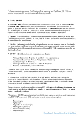 Mauro Salaroli – Especialista em Engº da Qualidade
7. Se necessário, procurar uma Certificadora oficial para obter um Certificado ISO 9001 ou,
alternativamente, emitir uma auto-declaração de conformidade.
A Família ISO 9000
A norma ISO 9000 fornece os fundamentos e o vocabulário usado em todas as normas da família
ISO 9000. A ISO 9000 favorece um claro entendimento dos elementos básicos do sistema de
gestão da qualidade descrito nas normas ISO. Além disso, a ISO 9000 apresenta aos seus usuários
os Oito Princípios da Gestão da Qualidade, da mesma forma que apresenta a Abordagem de
Processos como o caminho para se atingir a melhoria contínua em toda a organização.
A ISO 9001 é recomendada para empresas que procuram estabelecer um Sistema de Gestão pela
Qualidade que demonstre confiança na capacidade de fornecer produtos que satisfaçam os desejos e
as necessidades dos seus Clientes.
A ISO 9001 é a única norma da família, cujo atendimento aos seus requisitos pode ser Certificado
por um organismo certificador externo, dessa forma, basta uma organização provar para um órgão
certificador reconhecido, que atende a todos os requisitos da ISO 9001, para a empresa receber um
Certificado oficial.
A ISO 9001 é dividida basicamente em cinco seções, são elas:
 Visão geral do sistema de gestão da qualidade e sua documentação;
 Responsabilidades, Foco, Política, Planejamento e Objetivos;
 Gestão e alocação de Recursos;
 Realização do Produto ou Serviço e Gestão de Processos;
 Medição, Monitoramento, Análise e Melhoria.
Quatro das cinco seções podem ser aplicadas em todos os tipos de empresa, são elas: Sistema de
Gestão da Qualidade; Gestão de Responsabilidades; Gestão de Recursos e Medição, Análise e
Melhorias.
A Realização do Produto ou Serviço é uma seção que pode ser adequada para cada tipo de
organização, podendo inclusive, ter alguns itens excluídos, desde que devidamente justificado.
Sendo assim, cada empresa deve redigir seu próprio Manual da Qualidade, descrevendo como a
organização pretende atender aos requisitos da ISO 9001.
Juntamente com o atendimento às cinco seções da ISO 9001, a organização deve demonstrar ter
condições e estratégia bem definida para atender as necessidades dos seus Clientes e procurar
sempre a melhoria contínua.
Além disso, a ISO 9001, possui uma fase introdutória e um pacote de suporte ao usuário preparado
pela ISO/TC 176, subcomitê SC 2 que fornece ao usuário os seguintes tópicos:
 Terminologia;
 Aplicações;
 Requisitos de documentação;
 Abordagem de processo;
 Processos Terceirizados;
 Implementação;
 