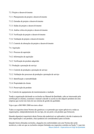 Mauro Salaroli – Especialista em Engº da Qualidade
7.3. Projeto e desenvolvimento
7.3.1. Planejamento do projeto e desenvolvimento
7.3.2. Entradas de projeto e desenvolvimento
7.3.3. Saídas de projeto e desenvolvimento
7.3.4. Análise crítica de projeto e desenvolvimento
7.3.5. Verificação de projeto e desenvolvimento
7.3.6. Validação de projeto e desenvolvimento
7.3.7. Controle de alterações de projeto e desenvolvimento
7.4. Aquisição
7.4.1. Processo de aquisição
7.4.2. Informações de aquisição
7.4.3. Verificação do produto adquirido
7.5. Produção e prestação de serviço
7.5.1. Controle de produção e prestação de serviço
7.5.2. Validação dos processos de produção e prestação de serviço
7.5.3. Identificação e rastreabilidade
7.5.4. Propriedade do cliente
7.5.5. Preservação do produto
7.6. Controle de equipamento de monitoramento e medição
Tendo a organização declarado as exclusões no Manual da Qualidade, cabe ao interessado pela
certificação (o cliente), examinar o manual e decidir se aceita ou não adquirir produtos de uma
empresa que exclui tais itens do seu sistema de gestão da qualidade.
Veja o que a ISO 9001:2008 nos tem a dizer:
Todos os requisitos desta Norma são genéricos e se pretende que sejam aplicáveis a todas as
organizações, independentemente do seu tipo, do seu porte e do produto que fornecem.
Quando algum(ns) requisito(s) desta Norma não puder(em) ser aplicado(s), devido à natureza de
uma organização e seu produto, ele(s) pode(m) ser considerado(s) para exclusão.
Quando forem efetuadas exclusões, alegações de conformidade com esta Norma não serão
aceitáveis, a não ser que as exclusões estejam limitadas aos requisitos contidos na Seção 7 e que tais
 