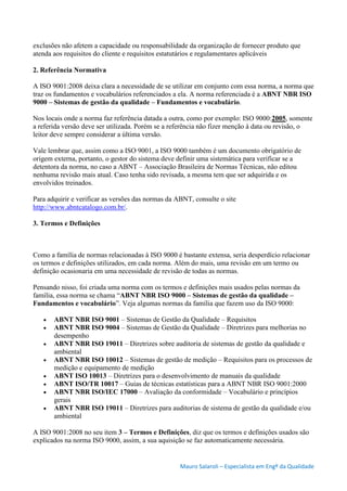 Mauro Salaroli – Especialista em Engº da Qualidade
exclusões não afetem a capacidade ou responsabilidade da organização de fornecer produto que
atenda aos requisitos do cliente e requisitos estatutários e regulamentares aplicáveis
2. Referência Normativa
A ISO 9001:2008 deixa clara a necessidade de se utilizar em conjunto com essa norma, a norma que
traz os fundamentos e vocabulários referenciados a ela. A norma referenciada é a ABNT NBR ISO
9000 – Sistemas de gestão da qualidade – Fundamentos e vocabulário.
Nos locais onde a norma faz referência datada a outra, como por exemplo: ISO 9000:2005, somente
a referida versão deve ser utilizada. Porém se a referência não fizer menção à data ou revisão, o
leitor deve sempre considerar a última versão.
Vale lembrar que, assim como a ISO 9001, a ISO 9000 também é um documento obrigatório de
origem externa, portanto, o gestor do sistema deve definir uma sistemática para verificar se a
detentora da norma, no caso a ABNT – Associação Brasileira de Normas Técnicas, não editou
nenhuma revisão mais atual. Caso tenha sido revisada, a mesma tem que ser adquirida e os
envolvidos treinados.
Para adquirir e verificar as versões das normas da ABNT, consulte o site
http://www.abntcatalogo.com.br/.
3. Termos e Definições
Como a família de normas relacionadas à ISO 9000 é bastante extensa, seria desperdício relacionar
os termos e definições utilizados, em cada norma. Além do mais, uma revisão em um termo ou
definição ocasionaria em uma necessidade de revisão de todas as normas.
Pensando nisso, foi criada uma norma com os termos e definições mais usados pelas normas da
família, essa norma se chama “ABNT NBR ISO 9000 – Sistemas de gestão da qualidade –
Fundamentos e vocabulário”. Veja algumas normas da família que fazem uso da ISO 9000:
 ABNT NBR ISO 9001 – Sistemas de Gestão da Qualidade – Requisitos
 ABNT NBR ISO 9004 – Sistemas de Gestão da Qualidade – Diretrizes para melhorias no
desempenho
 ABNT NBR ISO 19011 – Diretrizes sobre auditoria de sistemas de gestão da qualidade e
ambiental
 ABNT NBR ISO 10012 – Sistemas de gestão de medição – Requisitos para os processos de
medição e equipamento de medição
 ABNT ISO 10013 – Diretrizes para o desenvolvimento de manuais da qualidade
 ABNT ISO/TR 10017 – Guias de técnicas estatísticas para a ABNT NBR ISO 9001:2000
 ABNT NBR ISO/IEC 17000 – Avaliação da conformidade – Vocabulário e princípios
gerais
 ABNT NBR ISO 19011 – Diretrizes para auditorias de sistema de gestão da qualidade e/ou
ambiental
A ISO 9001:2008 no seu item 3 – Termos e Definições, diz que os termos e definições usados são
explicados na norma ISO 9000, assim, a sua aquisição se faz automaticamente necessária.
 