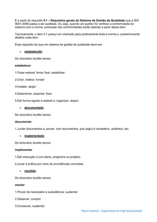 Mauro Salaroli – Especialista em Engº da Qualidade
É a partir do requisito 4.1 – Requisitos gerais do Sistema de Gestão da Qualidade que a ISO
9001:2008 passa a ser auditada. Ou seja, quando um auditor for verificar a conformidade do
sistema com a norma, eventuais não conformidades serão abertas a partir desse item.
Tecnicamente, o item 4.1 possui um chamado para praticamente toda a norma e, posteriormente
detalha cada item.
Esse requisito diz que um sistema de gestão da qualidade deve ser:
 estabelecido;
Do dicionário Aurélio temos:
estabelecer
1.Fazer estável, firme; fixar; estabilizar:
2.Criar, instituir, fundar:
3.Instalar, alojar:
4.Determinar, assentar; fixar:
5.Dar forma regular e estável a; organizar, dispor:
 documentado;
Do dicionário Aurélio temos:
documentar
1.Juntar documentos a; provar, com documentos, que (algo) é verdadeiro, autêntico, etc.
 implementado;
Do dicionário Aurélio temos:
implementar
1.Dar execução a (um plano, programa ou projeto).
2.Levar à prática por meio de providências concretas.
 mantido;
Do dicionário Aurélio temos:
manter
1.Prover do necessário à subsistência; sustentar:
2.Observar, cumprir:
3.Conservar, sustentar:
 