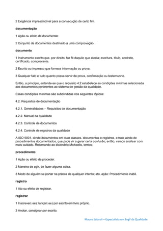 Mauro Salaroli – Especialista em Engº da Qualidade
2 Exigência imprescindível para a consecução de certo fim.
documentação
1 Ação ou efeito de documentar.
2 Conjunto de documentos destinado a uma comprovação.
documento
1 Instrumento escrito que, por direito, faz fé daquilo que atesta; escritura, título, contrato,
certificado, comprovante.
2 Escrito ou impresso que fornece informação ou prova.
3 Qualquer fato e tudo quanto possa servir de prova, confirmação ou testemunho.
Então, a princípio, entende-se que o requisito 4.2 estabelece as condições mínimas relacionada
aos documentos pertinentes ao sistema de gestão da qualidade.
Essas condições mínimas são subdivididas nos seguintes tópicos:
4.2. Requisitos de documentação
4.2.1. Generalidades – Requisitos de documentação
4.2.2. Manual da qualidade
4.2.3. Controle de documentos
4.2.4. Controle de registros da qualidade
A ISO 9001, divide documentos em duas classes, documentos e registros, e trata ainda de
procedimentos documentados, que pode vir a gerar certa confusão, então, vamos analisar com
mais cuidado. Retornando ao dicionário Michaelis, temos:
procedimento
1 Ação ou efeito de proceder.
2 Maneira de agir, de fazer alguma coisa.
3 Modo de alguém se portar na prática de qualquer intento; ato, ação: Procedimento inábil.
registro
1 Ato ou efeito de registrar.
registrar
1 Inscrever(-se); lançar(-se) por escrito em livro próprio.
3 Anotar, consignar por escrito.
 