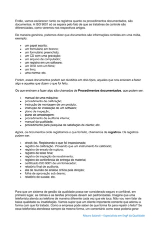 Mauro Salaroli – Especialista em Engº da Qualidade
Então, vamos esclarecer: tanto os registros quanto os procedimentos documentados, são
documentos. A ISO 9001 só os separa pelo fato de que as tratativas de controle são
diferenciadas, como veremos nos respectivos artigos.
De maneira genérica, podemos dizer que documentos são informações contidas em uma mídia,
exemplo:
 um papel escrito;
 um formulário em branco;
 um formulário preenchido;
 um CD com uma gravação;
 um arquivo de computador;
 um registro em um software;
 um DVD com um filme;
 um livro;
 uma norma; etc.
Porém, esses documentos podem ser divididos em dois tipos, aqueles que nos ensinam a fazer
algo e aqueles que dizem o que foi feito.
Os que ensinam a fazer algo são chamados de Procedimentos documentados, que podem ser:
 manual de uma máquina;
 procedimento de calibração;
 instrução de montagem de um produto;
 instrução de instalação de um software;
 plano de inspeção;
 plano de amostragem;
 procedimento de auditoria interna;
 manual da qualidade;
 procedimento para pesquisa de satisfação de cliente; etc.
Agora, os documentos onde registramos o que foi feito, chamamos de registros. Os registros
podem ser:
 check-list. Registrando o que foi inspecionado;
 registro de calibração. Provando que um instrumento foi calibrado;
 registro de ensaio de ruptura;
 registro de teste final;
 registro de inspeção de recebimento;
 registro de conferência de entrega de material;
 certificado ISO 9001 de um fornecedor;
 relatório final de auditoria;
 ata de reunião de análise crítica pela direção;
 folha de aprovação sob desvio;
 relatório de sucata; etc.
Para que um sistema de gestão da qualidade possa ser considerado seguro e confiável, em
primeiro lugar, as rotinas e as tarefas principais devem ser padronizadas. Imagine que uma
telefonista atenda ao telefone de maneira diferente cada vez que ele toca. Não vou nem falar de
baixa qualidade ou insatisfação. Vamos supor que um cliente importante comente que adorou a
forma com que foi tratado. Como a empresa pode saber de que forma foi para repetir o feito? Se
essa telefonista atendesse sempre da mesma forma, um comentário como esse poderia gerar
 