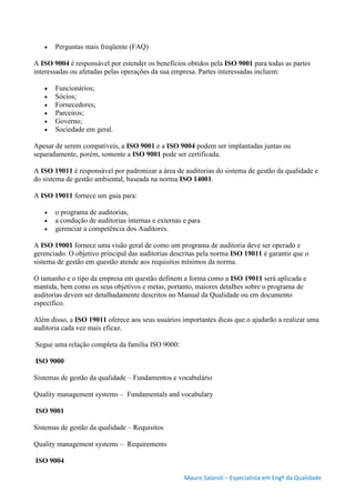 Mauro Salaroli – Especialista em Engº da Qualidade
 Perguntas mais freqüente (FAQ)
A ISO 9004 é responsável por estender os benefícios obtidos pela ISO 9001 para todas as partes
interessadas ou afetadas pelas operações da sua empresa. Partes interessadas incluem:
 Funcionários;
 Sócios;
 Fornecedores;
 Parceiros;
 Governo;
 Sociedade em geral.
Apesar de serem compatíveis, a ISO 9001 e a ISO 9004 podem ser implantadas juntas ou
separadamente, porém, somente a ISO 9001 pode ser certificada.
A ISO 19011 é responsável por padronizar a área de auditorias do sistema de gestão da qualidade e
do sistema de gestão ambiental, baseada na norma ISO 14001.
A ISO 19011 fornece um guia para:
 o programa de auditorias,
 a condução de auditorias internas e externas e para
 gerenciar a competência dos Auditores.
A ISO 19001 fornece uma visão geral de como um programa de auditoria deve ser operado e
gerenciado. O objetivo principal das auditorias descritas pela norma ISO 19011 é garantir que o
sistema de gestão em questão atende aos requisitos mínimos da norma.
O tamanho e o tipo da empresa em questão definem a forma como a ISO 19011 será aplicada e
mantida, bem como os seus objetivos e metas, portanto, maiores detalhes sobre o programa de
auditorias devem ser detalhadamente descritos no Manual da Qualidade ou em documento
específico.
Além disso, a ISO 19011 oferece aos seus usuários importantes dicas que o ajudarão a realizar uma
auditoria cada vez mais eficaz.
Segue uma relação completa da família ISO 9000:
ISO 9000
Sistemas de gestão da qualidade – Fundamentos e vocabulário
Quality management systems – Fundamentals and vocabulary
ISO 9001
Sistemas de gestão da qualidade – Requisitos
Quality management systems – Requirements
ISO 9004
 
