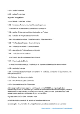 Mauro Salaroli – Especialista em Engº da Qualidade
8.5.2 – Ações Corretivas
8.5.3 – Ações Preventivas
Registros obrigatórios:
5.6.1 – Análise Crítica pela Direção
6.2.2 – Educação, Treinamento, Habilidades e Experiência
7.1 – Evidências do atendimento dos requisitos do Produto
7.2.2 – Análise Crítica dos requisitos relacionados ao Produto
7.3.2 – Entradas de Projeto e Desenvolvimento
7.3.4 – Resultados da Análise Crítica de Projeto e Desenvolvimento
7.3.5 – Verificação de Projeto e Desenvolvimento
7.3.6 – Validação de Projeto e Desenvolvimento
7.3.7 – Alterações de Projeto e Desenvolvimento
7.4.1 – Avaliação de Fornecedores
7.5.3 – Identificação e Rastreabilidade do produto
7.5.4 – Propriedade do Cliente
7.6 – Resultados de Calibração e Verificação de Dispositivo de Medição e Monitoramento
8.2.2 – Auditorias Internas
8.2.4 – Evidências de Conformidade com critérios de aceitação, bem como, os responsáveis pela
liberação do produto
8.3 – Natureza das não conformidades
8.5.2 – Resultados de Ações Corretivas
8.5.3 – Resultados de Ações Preventivas
Além dos procedimentos e registros exigidos pela norma ISO 9001, a organização deve
determinar quais são os processos que carecem de procedimentos documentados para garantir o
planejamento, a operação e o controle dos processos, e, além do mais, deve determinar para
cada processo, quais os registros que devem ser mantidos.
Veja o que a ISO 9001:2008 nos tem a dizer:
A documentação do sistema de gestão da qualidade deve incluir
a) declarações documentadas de uma política da qualidade e dos objetivos da qualidade,
 