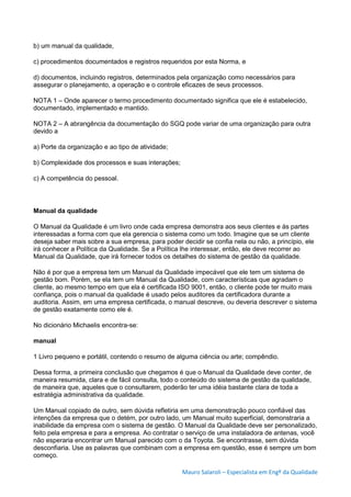 Mauro Salaroli – Especialista em Engº da Qualidade
b) um manual da qualidade,
c) procedimentos documentados e registros requeridos por esta Norma, e
d) documentos, incluindo registros, determinados pela organização como necessários para
assegurar o planejamento, a operação e o controle eficazes de seus processos.
NOTA 1 – Onde aparecer o termo procedimento documentado significa que ele é estabelecido,
documentado, implementado e mantido.
NOTA 2 – A abrangência da documentação do SGQ pode variar de uma organização para outra
devido a
a) Porte da organização e ao tipo de atividade;
b) Complexidade dos processos e suas interações;
c) A competência do pessoal.
Manual da qualidade
O Manual da Qualidade é um livro onde cada empresa demonstra aos seus clientes e às partes
interessadas a forma com que ela gerencia o sistema como um todo. Imagine que se um cliente
deseja saber mais sobre a sua empresa, para poder decidir se confia nela ou não, a princípio, ele
irá conhecer a Política da Qualidade. Se a Política lhe interessar, então, ele deve recorrer ao
Manual da Qualidade, que irá fornecer todos os detalhes do sistema de gestão da qualidade.
Não é por que a empresa tem um Manual da Qualidade impecável que ele tem um sistema de
gestão bom. Porém, se ela tem um Manual da Qualidade, com características que agradam o
cliente, ao mesmo tempo em que ela é certificada ISO 9001, então, o cliente pode ter muito mais
confiança, pois o manual da qualidade é usado pelos auditores da certificadora durante a
auditoria. Assim, em uma empresa certificada, o manual descreve, ou deveria descrever o sistema
de gestão exatamente como ele é.
No dicionário Michaelis encontra-se:
manual
1 Livro pequeno e portátil, contendo o resumo de alguma ciência ou arte; compêndio.
Dessa forma, a primeira conclusão que chegamos é que o Manual da Qualidade deve conter, de
maneira resumida, clara e de fácil consulta, todo o conteúdo do sistema de gestão da qualidade,
de maneira que, aqueles que o consultarem, poderão ter uma idéia bastante clara de toda a
estratégia administrativa da qualidade.
Um Manual copiado de outro, sem dúvida refletiria em uma demonstração pouco confiável das
intenções da empresa que o detém, por outro lado, um Manual muito superficial, demonstraria a
inabilidade da empresa com o sistema de gestão. O Manual da Qualidade deve ser personalizado,
feito pela empresa e para a empresa. Ao contratar o serviço de uma instaladora de antenas, você
não esperaria encontrar um Manual parecido com o da Toyota. Se encontrasse, sem dúvida
desconfiaria. Use as palavras que combinam com a empresa em questão, esse é sempre um bom
começo.
 