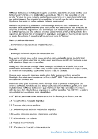 Mauro Salaroli – Especialista em Engº da Qualidade
O Manual da Qualidade foi feito para divulgar o seu sistema aos clientes e futuros clientes, serve
também para treinar os novos colaboradores, portanto, ele não deve ficar escondido em uma
gaveta. Para que ele possa realizar a sua tarefa adequadamente, deve estar disponível a todos
que se interessarem. Se a empresa tem uma página na internet, esse é o melhor lugar para ele.
Orgulhe-se dele, esse é o melhor cartão de visitas da sua empresa!
O sistema de gestão da qualidade não precisa abranger a empresa toda. Pode ser que uma
fábrica de parafusos tenha uma linha que é produzida na mais alta qualidade para a indústria de
ortopedia, e uma linha de parafusos para a construção civil. Nesse caso, talvez a empresa queira
se certificar apenas para uma parte dos produtos. Dessa maneira, o Manual da Qualidade, deve
especificar, da maneira mais precisa possível, os produtos e serviços que fazem parte do sistema
de gestão da qualidade. A essa abrangência, damos o nome de “Escopo”.
O escopo pode ser algo assim:
…Comercialização de produtos de limpeza industriais…
Ou então:
…Fabricação e comércio de produtos derivados de soja…
Note que no primeiro caso, onde o escopo se refere à comercialização, para o cliente ter total
confiança nos produtos adquiridos, ele poderá exigir a certificação também do Fabricante, já que
está, só está certificada para comercializar.
No segundo caso, em que o escopo fala de fabricação e comércio, os auditores, irão buscar
evidências de atendimento à ISO 9001 tanto na fabrica como na comercialização. Logo, o cliente,
ao receber um certificado ISO 9001 com tal escopo, se dá por satisfeito.
Observe que o escopo do sistema de gestão, além de ter que ser descrito no Manual da
Qualidade, deve ainda estar impresso no certificado da ISO 9001. Então, esteja atento para que
ambos tenham o mesmo teor.
Da mesma forma que o escopo não precisa abranger todos os produtos ou serviços de uma
empresa certificada, nem todos os itens da ISO 9001 precisam ser atendidos, porém, deve estar
muito bem claro no Manual da Qualidade que determinado item não é atendido nem auditado.
Além de citar o item não atendido, a empresa deve justificar as razões. Pela ISO 9001, só poderá
ser excluídos item considerado como não aplicável.
A ISO 9001 só permite exclusões de itens do capítulo 7 – Realização do Produto, que são:
7.1. Planejamento da realização do produto
7.2. Processos relacionados ao cliente
7.2.1. Determinação de requisitos relacionados ao produto
7.2.2. Análise crítica dos requisitos relacionados ao produto
7.2.3. Comunicação com o cliente
7.3. Projeto e desenvolvimento
7.3.1. Planejamento do projeto e desenvolvimento
 