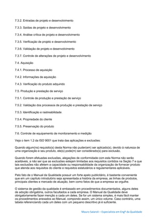 Mauro Salaroli – Especialista em Engº da Qualidade
7.3.2. Entradas de projeto e desenvolvimento
7.3.3. Saídas de projeto e desenvolvimento
7.3.4. Análise crítica de projeto e desenvolvimento
7.3.5. Verificação de projeto e desenvolvimento
7.3.6. Validação de projeto e desenvolvimento
7.3.7. Controle de alterações de projeto e desenvolvimento
7.4. Aquisição
7.4.1. Processo de aquisição
7.4.2. Informações de aquisição
7.4.3. Verificação do produto adquirido
7.5. Produção e prestação de serviço
7.5.1. Controle de produção e prestação de serviço
7.5.2. Validação dos processos de produção e prestação de serviço
7.5.3. Identificação e rastreabilidade
7.5.4. Propriedade do cliente
7.5.5. Preservação do produto
7.6. Controle de equipamento de monitoramento e medição
Veja o item 1.2 da ISO 9001 que trata das aplicações e exclusões:
Quando algum(ns) requisito(s) desta Norma não puder(em) ser aplicado(s), devido à natureza de
uma organização e seu produto, ele(s) pode(m) ser considerado(s) para exclusão.
Quando forem efetuadas exclusões, alegações de conformidade com esta Norma não serão
aceitáveis, a não ser que as exclusões estejam limitadas aos requisitos contidos na Seção 7 e que
tais exclusões não afetem a capacidade ou responsabilidade da organização de fornecer produto
que atenda aos requisitos do cliente e requisitos estatutários e regulamentares aplicáveis.
Pelo fato de o Manual da Qualidade possuir um forte apelo publicitário, é bastante conveniente
que em um capítulo introdutório seja apresentada a história da empresa, as linhas de produtos,
principais clientes e mercado de atuação, bem como fatos de que a empresa se orgulhe.
O sistema de gestão da qualidade é embasado em procedimentos documentados, alguns deles
de adoção obrigatória, outros facultados a cada empresa. O Manual da Qualidade deve
obrigatoriamente fazer menção a cada um deles. Se for um sistema simples, é mais fácil manter
os procedimentos anexados ao Manual, compondo assim, um único volume. Caso contrário, uma
tabela referenciando cada um deles com um pequeno descritivo já é suficiente.
 