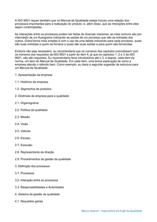 Mauro Salaroli – Especialista em Engº da Qualidade
A ISO 9001 requer também que no Manual da Qualidade esteja incluso uma relação dos
processos importantes para a realização do produto, e, além disso, que as interações entre eles
sejam contempladas.
As interações entre os processos podem ser feitas de diversas maneiras, as mais comuns são por
intermédio de um fluxograma indicando as saídas de um processo que são as entradas dos
outros. Outra forma mais simples é com o uso de uma tabela indicando para cada processo, quais
são suas entradas e quem as fornece e quais são suas saídas e para quem são fornecidas.
Embora não seja necessário, eu recomendaria que os números dos capítulos coincidissem com
os números dos requisitos da ISO 9001 a partir do item 4, já que os capítulos 1, 2 e 3 da ISO
9001, não são requisitos. Eu recomendaria itens introdutórios até o 3, e depois, cada item da
norma, um item do Manual da Qualidade. Em cada item, uma breve explicação de como a
empresa atende o referido item. Como exemplo, eu daria a seguinte sugestão de estrutura para
um Manual da Qualidade:
1. Apresentação da empresa
1.1. Histórico da empresa
1.2. Segmentos de produtos
2. Diretrizes da empresa para a qualidade
2.1. Organograma
2.2. Política da qualidade
2.3. Missão
2.4. Visão
2.5. Valores
2.6. Escopo
2.7. Exclusão
2.8. Representante da direção
2.9. Procedimentos de gestão da qualidade
3. Definição dos processos
3.1. Processos
3.2. Interação entre os processos
3.3. Responsabilidades e Autoridades
4. Sistema de gestão da qualidade
4.1. Requisitos gerais
 