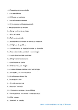 Mauro Salaroli – Especialista em Engº da Qualidade
4.2. Requisitos de documentação
4.2.1. Generalidades
4.2.2. Manual da qualidade
4.2.3. Controle de documentos
4.2.4. Controle de registros da qualidade
5. Responsabilidade da direção
5.1. Comprometimento da direção
5.2. Foco no cliente
5.3. Política da qualidade
5.4. Planejamento do sistema de gestão da qualidade
5.4.1. Objetivos da qualidade
5.4.2. Planejamento do sistema de gestão da qualidade
5.5. Responsabilidade, autoridade e comunicação
5.5.1. Responsabilidade e autoridade
5.5.2. Representante da direção
5.5.3. Comunicação interna
5.6. Análise crítica pela direção
5.6.1. Generalidades – Análise crítica pela direção
5.6.2. Entradas para a análise crítica
5.6.3. Saídas da análise crítica
6. Gestão de recursos
6.1. Provisão de recursos
6.2. Recursos humanos
6.2.1. Recursos humanos – Generalidades
6.2.2. Competência, treinamento e conscientização
6.3. Infra-estrutura
6.4. Ambiente de trabalho
 