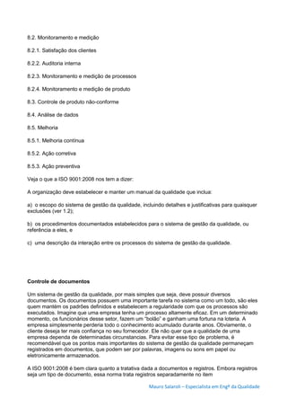 Mauro Salaroli – Especialista em Engº da Qualidade
8.2. Monitoramento e medição
8.2.1. Satisfação dos clientes
8.2.2. Auditoria interna
8.2.3. Monitoramento e medição de processos
8.2.4. Monitoramento e medição de produto
8.3. Controle de produto não-conforme
8.4. Análise de dados
8.5. Melhoria
8.5.1. Melhoria contínua
8.5.2. Ação corretiva
8.5.3. Ação preventiva
Veja o que a ISO 9001:2008 nos tem a dizer:
A organização deve estabelecer e manter um manual da qualidade que inclua:
a) o escopo do sistema de gestão da qualidade, incluindo detalhes e justificativas para quaisquer
exclusões (ver 1.2);
b) os procedimentos documentados estabelecidos para o sistema de gestão da qualidade, ou
referência a eles, e
c) uma descrição da interação entre os processos do sistema de gestão da qualidade.
Controle de documentos
Um sistema de gestão da qualidade, por mais simples que seja, deve possuir diversos
documentos. Os documentos possuem uma importante tarefa no sistema como um todo, são eles
quem mantém os padrões definidos e estabelecem a regularidade com que os processos são
executados. Imagine que uma empresa tenha um processo altamente eficaz. Em um determinado
momento, os funcionários desse setor, fazem um “bolão” e ganham uma fortuna na loteria. A
empresa simplesmente perderia todo o conhecimento acumulado durante anos. Obviamente, o
cliente deseja ter mais confiança no seu fornecedor. Ele não quer que a qualidade de uma
empresa dependa de determinadas circunstancias. Para evitar esse tipo de problema, é
recomendável que os pontos mais importantes do sistema de gestão da qualidade permaneçam
registrados em documentos, que podem ser por palavras, imagens ou sons em papel ou
eletronicamente armazenados.
A ISO 9001:2008 é bem clara quanto a tratativa dada a documentos e registros. Embora registros
seja um tipo de documento, essa norma trata registros separadamente no item
 