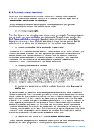 Mauro Salaroli – Especialista em Engº da Qualidade
4.2.4. Controle de registros da qualidade.
Para que se possa atender aos requisitos de controle de documentos definidos pela ISO
9001:2008, primeiramente, devemos identificar os documentos. Para isso, veja o item 4.2.1.
Generalidades – Requisitos de documentação.
Um documento deve ser escrito descrevendo os controles necessários para garantir a
confiabilidade dos documentos. Tais controles devem conter:
 Um processo para aprovação;
Antes de o documento ser colocado em uso, o mesmo deve ser aprovado. A aprovação deve ser
feita por alguém com responsabilidade e autoridade para tal. Para definir isso, consulte o item
5.5.1. Responsabilidade e autoridade. Quando em papel, normalmente, a aprovação de
documentos novos e de revisões é feita por assinatura de próprio punho e carimbo. Quando
eletrônico, deve ser feito de uma maneira segura, por intermédio de senha de acesso.
 Um processo para análise crítica, atualização e reaprovação;
Uma vez que o documento foi escrito e publicado, devemos definir um processo que garanta que
o mesmo permanece atualizado. Para isso, é prudente que o documento tenha uma data de
validade, dessa forma, passado esse período, o mesmo deve ser analisado e caso haja
necessidade, deverá ser revisado e novamente submetido a aprovação. Outra sugestão é
providenciar uma nova análise e aprovação sempre que o gestor do processo mude,
demonstrando assim, o comprometimento dele com os documentos.
 Um processo para controlar as revisões;
Raramente um documento é escrito e se mantém inalterado. Cada alteração deve ser
devidamente identificada no documento, para isso, todo documento deve possuir um campo
chamado revisão. A cada revisão, esse número deve ser incrementado. Uma opção é usar a data
da última versão, embora eu não recomende, pois, quem pega um documento cuja revisão é a
data, não sabe por quantas revisões ele já passou. Além disso, é prudente que haja, em cada
documento, uma tabela indicando o que foi alterado. Assim, quem receber uma nova versão, não
precisa ler e comparar o documento inteiro para saber o que foi alterado.
 Um procedimento que garanta que a última versão do documento esteja disponível no
local de uso;
De nada adianta ter um documento atualizado se quem realmente deveria utilizar o documento
não tiver acesso a ela. Quando em papel, uma prática comum é que cada documento tenha uma
lista de distribuição. No momento da emissão de uma nova revisão, o responsável deve ir a cada
local que tenha uma cópia do documento, recolher o anterior e substituir pelo novo. Se a cópia
antiga não for encontrada, uma não-conformidade deve ser aberta, pois, a qualquer momento ela
poderá aparecer e causar divergências no sistema. Quando disponibilizado eletronicamente, a
situação fica mais fácil, pois existirá um único lugar para o documento, a rede, e sempre que
consultado, ele estará na última versão. As cópias devem ser controladas de maneira que as
cópias não controladas não tenham valor. Quando em papel, se usa carimbar em vermelho “cópia
controlada”, assim, se copiado, o carimbo deixa de ser vermelho. Quando eletrônico, pode-se
acrescentar um comentário dizendo que não tem valor se for impresso.
 Um procedimento para manter os documentos legíveis e identificáveis.
Quando eletrônico, essa preocupação não existe, porém, quando em papel, dependendo do caso,
deve haver uma rotina que garanta as substituições das cópias danificadas.
 