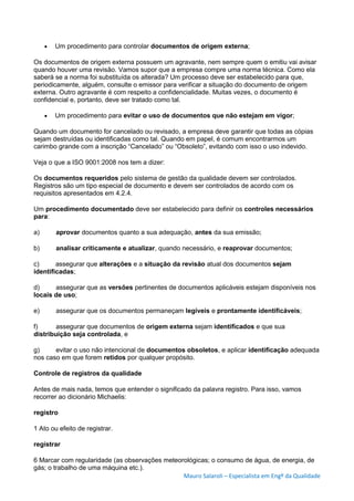 Mauro Salaroli – Especialista em Engº da Qualidade
 Um procedimento para controlar documentos de origem externa;
Os documentos de origem externa possuem um agravante, nem sempre quem o emitiu vai avisar
quando houver uma revisão. Vamos supor que a empresa compre uma norma técnica. Como ela
saberá se a norma foi substituída os alterada? Um processo deve ser estabelecido para que,
periodicamente, alguém, consulte o emissor para verificar a situação do documento de origem
externa. Outro agravante é com respeito a confidencialidade. Muitas vezes, o documento é
confidencial e, portanto, deve ser tratado como tal.
 Um procedimento para evitar o uso de documentos que não estejam em vigor;
Quando um documento for cancelado ou revisado, a empresa deve garantir que todas as cópias
sejam destruídas ou identificadas como tal. Quando em papel, é comum encontrarmos um
carimbo grande com a inscrição “Cancelado” ou “Obsoleto”, evitando com isso o uso indevido.
Veja o que a ISO 9001:2008 nos tem a dizer:
Os documentos requeridos pelo sistema de gestão da qualidade devem ser controlados.
Registros são um tipo especial de documento e devem ser controlados de acordo com os
requisitos apresentados em 4.2.4.
Um procedimento documentado deve ser estabelecido para definir os controles necessários
para:
a) aprovar documentos quanto a sua adequação, antes da sua emissão;
b) analisar criticamente e atualizar, quando necessário, e reaprovar documentos;
c) assegurar que alterações e a situação da revisão atual dos documentos sejam
identificadas;
d) assegurar que as versões pertinentes de documentos aplicáveis estejam disponíveis nos
locais de uso;
e) assegurar que os documentos permaneçam legíveis e prontamente identificáveis;
f) assegurar que documentos de origem externa sejam identificados e que sua
distribuição seja controlada, e
g) evitar o uso não intencional de documentos obsoletos, e aplicar identificação adequada
nos caso em que forem retidos por qualquer propósito.
Controle de registros da qualidade
Antes de mais nada, temos que entender o significado da palavra registro. Para isso, vamos
recorrer ao dicionário Michaelis:
registro
1 Ato ou efeito de registrar.
registrar
6 Marcar com regularidade (as observações meteorológicas; o consumo de água, de energia, de
gás; o trabalho de uma máquina etc.).
 