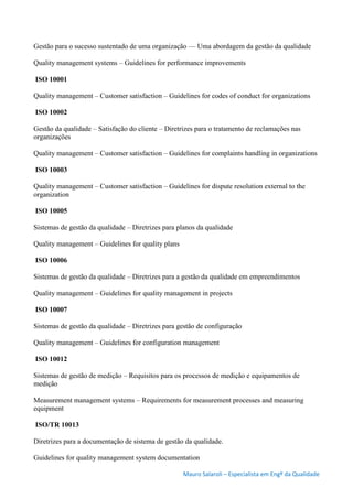 Mauro Salaroli – Especialista em Engº da Qualidade
Gestão para o sucesso sustentado de uma organização — Uma abordagem da gestão da qualidade
Quality management systems – Guidelines for performance improvements
ISO 10001
Quality management – Customer satisfaction – Guidelines for codes of conduct for organizations
ISO 10002
Gestão da qualidade – Satisfação do cliente – Diretrizes para o tratamento de reclamações nas
organizações
Quality management – Customer satisfaction – Guidelines for complaints handling in organizations
ISO 10003
Quality management – Customer satisfaction – Guidelines for dispute resolution external to the
organization
ISO 10005
Sistemas de gestão da qualidade – Diretrizes para planos da qualidade
Quality management – Guidelines for quality plans
ISO 10006
Sistemas de gestão da qualidade – Diretrizes para a gestão da qualidade em empreendimentos
Quality management – Guidelines for quality management in projects
ISO 10007
Sistemas de gestão da qualidade – Diretrizes para gestão de configuração
Quality management – Guidelines for configuration management
ISO 10012
Sistemas de gestão de medição – Requisitos para os processos de medição e equipamentos de
medição
Measurement management systems – Requirements for measurement processes and measuring
equipment
ISO/TR 10013
Diretrizes para a documentação de sistema de gestão da qualidade.
Guidelines for quality management system documentation
 
