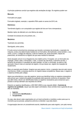 Mauro Salaroli – Especialista em Engº da Qualidade
A princípio podemos concluir que registros são anotações de algo. Os registros podem ser:
Manuais:
Formulário em papel;
Formulário digitado, exemplo, o aparelho PDA usado no senso de 2010; etc.
Eletrônico:
Termômetro ligado a um computador que registra de hora em hora a temperatura;
Medidor óptico de diâmetro em uma fábrica de cabos;
Contador de acessos de uma portaria; etc…
Mecânico:
Tacômetro de caminhão;
Sismógrafo; entre outros.
É muito comum encontrarmos empresas que durante o processo de produção, o operador de
máquina, anota uma determinada medida em um formulário. Normalmente, anota também, o seu
nome, o turno, o código da máquina, o lote do material, etc. Esse formulário, depois de
preenchido, se transforma no registro de que essa medida foi realizada.
Outra situação comum é na chegada de uma matéria prima. O inspetor, em um formulário de
inspeção, anota a data, o fornecedor, o lote, o número da nota fiscal, o tamanho do lote, o
tamanho da amostra e o resultado de cada medição, no final, a conclusão, se está ou não
aprovado. Esse é mais um exemplo de registro, só que dessa vez, registro de inspeção de
recebimento.
Mais um exemplo para finalizar. Imagine que para operar o torno, o operador deva ter pelo menos
nível técnico. Então, a empresa deve ter um registro dessa competência. Nesse caso, o registro é
o diploma emitido pelo colégio.
Agora que entendemos o que são registros, temos que identificar todos os registros necessários
para provar que o sistema de gestão da qualidade está operando conforme os requisitos. Claro
que além disso, devem ser identificados todos os registros necessários para comprovar que o
produto e serviço atendem aos requisitos do cliente.
Estando os registros identificados, a ISO 9001:2008 no seu requisito 4.2.4 – Controle de
registros da qualidade, requer que eles sejam controlados. Esse controle inclui a garantia de que
eles se manterão:
 legíveis;
 prontamente identificáveis e
 recuperáveis.
Ou seja, eles devem estar organizados em um local conhecido e mantidos a salvo para que no
momento que se precisar, possamos achá-los e entender o que eles dizem.
A organização deve ter um procedimento escrito, detalhando para cada registro, com pelo menos:
 