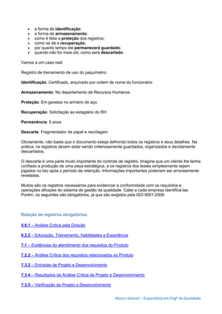Mauro Salaroli – Especialista em Engº da Qualidade
 a forma de identificação;
 a forma de armazenamento;
 como é feita a proteção dos registros;
 como se dá a recuperação;
 por quanto tempo ele permanecerá guardado;
 quando não for mais útil, como será descartado.
Vamos a um caso real:
Registro de treinamento de uso do paquímetro:
Identificação: Certificado, arquivado por ordem de nome do funcionário
Armazenamento: No departamento de Recursos Humanos
Proteção: Em gavetas no armário de aço
Recuperação: Solicitação ao estagiário do RH
Permanência: 5 anos
Descarte: Fragmentador de papel e reciclagem
Obviamente, não basta que o documento esteja definindo todos os registros e seus detalhes. Na
prática, os registros devem estar sendo criteriosamente guardados, organizados e devidamente
descartados.
O descarte é uma parte muito importante do controle de registro. Imagine que um cliente lhe tenha
confiado a produção de uma peça estratégica, e os registros dos testes simplesmente sejam
jogados no lixo após o período de retenção. Informações importantes poderiam ser erroneamente
reveladas.
Muitos são os registros necessários para evidenciar a conformidade com os requisitos e
operações eficazes do sistema de gestão da qualidade. Cabe a cada empresa identificá-las.
Porém, os seguintes são obrigatórios, já que são exigidos pela ISO 9001:2008:
Relação de registros obrigatórios:
5.6.1 – Análise Crítica pela Direção
6.2.2 – Educação, Treinamento, Habilidades e Experiência
7.1 – Evidências do atendimento dos requisitos do Produto
7.2.2 – Análise Crítica dos requisitos relacionados ao Produto
7.3.2 – Entradas de Projeto e Desenvolvimento
7.3.4 – Resultados da Análise Crítica de Projeto e Desenvolvimento
7.3.5 – Verificação de Projeto e Desenvolvimento
 