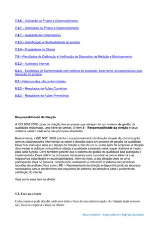 Mauro Salaroli – Especialista em Engº da Qualidade
7.3.6 – Validação de Projeto e Desenvolvimento
7.3.7 – Alterações de Projeto e Desenvolvimento
7.4.1 – Avaliação de Fornecedores
7.5.3 – Identificação e Rastreabilidade do produto
7.5.4 – Propriedade do Cliente
7.6 – Resultados de Calibração e Verificação de Dispositivo de Medição e Monitoramento
8.2.2 – Auditorias Internas
8.2.4 – Evidências de Conformidade com critérios de aceitação, bem como, os responsáveis pela
liberação do produto
8.3 – Natureza das não conformidades
8.5.2 – Resultados de Ações Corretivas
8.5.3 – Resultados de Ações Preventivas
Responsabilidade da direção
A ISO 9001:2008 cobra da direção das empresas que almejam ter um sistema de gestão da
qualidade implantado, uma série de tarefas. O item 5 – Responsabilidade da direção e seus
subitens narram cada uma das principais atividades.
Basicamente, a ISO 9001:2008 solicita o comprometimento da direção através da comunicação
com os colaboradores informando-os sobre a decisão sobre um sistema de gestão da qualidade.
Deve ficar claro que esse é o desejo da direção e não de um ou outro setor da empresa. A direção
deve redigir e publicar uma política voltada a qualidade e baseado nela, traçar objetivos e metas
para cada função. Deve também garantir que o sistema de gestão da qualidade seja planejado e
implementado. Deve definir os processos necessários para o produto e para o sistema e as
respectivas autoridades e responsabilidades. Além do mais, a alta direção deve ter uma
participação ativa no sistema, contribuindo, analisando e criticando o sistema em periódicas
reuniões de análise crítica com o RD – Representante da direção e disponibilizando os recursos
necessários para o atendimento aos requisitos do sistema, do produto e para o aumento da
satisfação do cliente.
Veja como esse item se divide:
5.2. Foco no cliente
Cada empresa pode decidir onde será dado o foco da sua administração. As formais mais comuns
são: foco na empresa e foco no cliente.
 