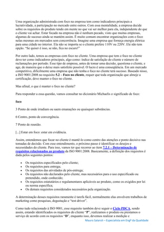 Mauro Salaroli – Especialista em Engº da Qualidade
Uma organização administrada com foco na empresa tem como indicadores principais a
lucratividade, a participação no mercado entre outros. Com essa mentalidade, a empresa decide
sobre os requisitos do produto tendo em mente no que vai ser melhor para ela, independente do que
o cliente vai achar. Estar focado na empresa não é nenhum pecado, visto que muitas empresas,
algumas de sucesso ainda se mantém assim. É muito comum encontrar organizações com o foco
nelas mesmas em mercados sem concorrência. Imagine uma empresa que forneça energia elétrica
para uma cidade no interior. Ela não se importa se o cliente prefere 110V ou 220V. Ele não tem
opção. “Se quiser é isso, se não, fica no escuro!”
Por outro lado, temos as empresas com foco no cliente. Uma empresa que tem o foco no cliente
deve ter como indicadores principais, algo como: índice de satisfação do cliente e número de
reclamações por período. Esse tipo de empresa, antes de tomar uma decisão, questiona o cliente, e
age, de maneira que o deixe mais satisfeito possível. O lucro é uma conseqüência. Em um mercado
competitivo, dificilmente uma empresa que não tenha o foco no cliente terá sucesso. Baseado nisso,
a ISO 9001:2008 no requisito 5.2 – Foco no cliente, requer que toda organização que almeje a
certificação, deve manter o foco no cliente.
Mas afinal, o que é manter o foco no cliente?
Para responder a essa questão, vamos consultar no dicionário Michaelis o significado de foco:
foco
3 Ponto de onde irradiam ou saem emanações ou quaisquer substâncias.
6 Centro, ponto de convergência.
7 Ponto de reunião.
[...] Estar em foco: estar em evidência.
Assim, entendemos que focar no cliente é mantê-lo como centro das atenções e ponto decisivo nas
tomadas de decisão. Com esse entendimento, o próximo passo é identificar os desejos e
necessidades do cliente. Para isso, vamos ter que recorrer ao item 7.2.1 – Determinação de
requisitos relacionados ao produto da ISO 9001:2008. Basicamente, a definição dos requisitos é
dada pelos seguintes pontos:
 Os requisitos especificados pelo cliente;
 Os requisitos para entrega;
 Os requisitos das atividades de pós-entrega;
 Os requisitos não declarados pelo cliente, mas necessários para o uso especificado ou
pretendido, onde conhecido;
 Os requisitos estatutários e regulamentares aplicáveis ao produto, como os exigidos por lei
ou norma específica;
 Os demais requisitos considerados necessários pela organização.
A determinação desses requisitos raramente é tarefa fácil, normalmente elas envolvem trabalhos de
marketing como pesquisas, degustação e “test driver”.
Como tudo relacionado à ISO 9001, esse requisito também deve seguir o Ciclo PDCA, sendo
assim, estando identificados os requisitos do cliente “P”, realizamos o produto ou prestamos o
serviço de acordo com os requisitos “D”, enquanto isso, devemos realizar a medição e
 