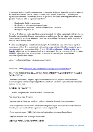 Mauro Salaroli – Especialista em Engº da Qualidade
A comunicação deve considerar duas etapas. A comunicação interna para todos os colaboradores e
a comunicação externa, para os clientes, fornecedores e demais envolvidos. O mínimo que a
organização deve fazer é distribuir a política da qualidade por toda a empresa por intermédio de
quadros, porém, eu faria as seguintes sugestões:
 Quadros distribuído pela empresa;
 Divulgação na página da empresa na internet;
 Distribuição de “santinhos” para os colaboradores e visitantes;
 Divulgação em jornal; etc.
Porém, só divulgar não basta. A política deve ser entendida em toda a organização. Não precisa ser
decorada, mas entendida. Durante uma auditoria, o Auditor, sem dúvida, irá perguntar a qualquer
colaborador sobre a política. Não saber é uma não conformidade. Se ninguém souber responder, é
uma não conformidade maior.
A última consideração é a respeito das atualizações. Como tudo em uma empresa está sujeito a
mudanças, a política deve ser analisada criticamente em períodos predefinidos, para evitar que se
torne desatualizada e caia em descrédito. O item 5.6.1. Generalidades – Análise crítica pela
direção, solicita que a política da qualidade seja revisada pela direção e que sugestões de revisão e
melhorias sejam propostas. Ao ser revisada, o processo de comunicação, treinamento e
conscientização deve ser refeito.
Vamos ver algumas políticas reais extraídas da internet:
Política da ARNO (http://www.arno.com.br/institucional/politica-qualidade.html ):
POLÍTICA INTEGRADA QUALIDADE, MEIO-AMBIENTE & SEGURANÇA E SAÚDE
OCUPACIONAL
Grupo SEB do BRASIL, empresa especializada na realização de projetos, desenvolvimento,
industrialização e comercialização de produtos domésticos, tem como objetivo manter-se líder do
mercado em que atua.
FAMÍLIA DE PRODUTOS
O Objetivo é surpreender e encantar clientes e consumidores.
Para atingir essa meta devemos:
- Inovar e criar produtos que atendem a real necessidade do dia-a-dia dos consumidores.
- Fornecer produtos de qualidade, cumprindo os requisitos legais e outros subscritos referentes a
produtos, ao Meio-Ambiente e à segurança e saúde ocupacional.
- Focar nossos recursos (R&D, Marketing, Advertising) em nossos produtos chaves.
- Exportar produtos com tecnologia e qualidade.
SERVIÇO AO CLIENTE / CONSUMIDOR
 