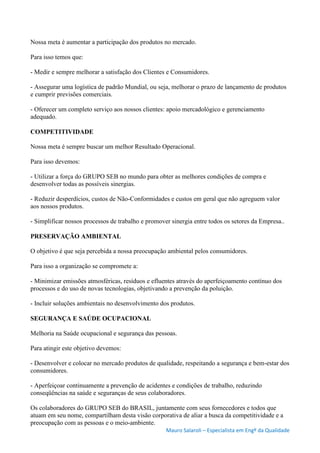 Mauro Salaroli – Especialista em Engº da Qualidade
Nossa meta é aumentar a participação dos produtos no mercado.
Para isso temos que:
- Medir e sempre melhorar a satisfação dos Clientes e Consumidores.
- Assegurar uma logística de padrão Mundial, ou seja, melhorar o prazo de lançamento de produtos
e cumprir previsões comerciais.
- Oferecer um completo serviço aos nossos clientes: apoio mercadológico e gerenciamento
adequado.
COMPETITIVIDADE
Nossa meta é sempre buscar um melhor Resultado Operacional.
Para isso devemos:
- Utilizar a força do GRUPO SEB no mundo para obter as melhores condições de compra e
desenvolver todas as possíveis sinergias.
- Reduzir desperdícios, custos de Não-Conformidades e custos em geral que não agreguem valor
aos nossos produtos.
- Simplificar nossos processos de trabalho e promover sinergia entre todos os setores da Empresa..
PRESERVAÇÃO AMBIENTAL
O objetivo é que seja percebida a nossa preocupação ambiental pelos consumidores.
Para isso a organização se compromete a:
- Minimizar emissões atmosféricas, resíduos e efluentes através do aperfeiçoamento contínuo dos
processos e do uso de novas tecnologias, objetivando a prevenção da poluição.
- Incluir soluções ambientais no desenvolvimento dos produtos.
SEGURANÇA E SAÚDE OCUPACIONAL
Melhoria na Saúde ocupacional e segurança das pessoas.
Para atingir este objetivo devemos:
- Desenvolver e colocar no mercado produtos de qualidade, respeitando a segurança e bem-estar dos
consumidores.
- Aperfeiçoar continuamente a prevenção de acidentes e condições de trabalho, reduzindo
conseqüências na saúde e seguranças de seus colaboradores.
Os colaboradores do GRUPO SEB do BRASIL, juntamente com seus fornecedores e todos que
atuam em seu nome, compartilham desta visão corporativa de aliar a busca da competitividade e a
preocupação com as pessoas e o meio-ambiente.
 