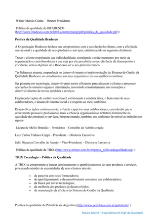 Mauro Salaroli – Especialista em Engº da Qualidade
Walter Márcio Cunha – Diretor Presidente
Política da qualidade do BRADESCO
(http://www.bradesco.com.br/html/content/popup/pdf/politica_da_qualidade.pdf ):
Política da Qualidade Bradesco
A Organização Bradesco declara seu compromisso com a satisfação do cliente, com a eficiência
operacional e a qualidade de seus produtos e serviços, estabelecendo as seguintes diretrizes:
Tratar o cliente respeitando sua individualidade, estreitando o relacionamento por meio da
segmentação e contribuindo para que seja por ele percebida como referência de desempenho e
eficiência, com o objetivo de o Bradesco ser o seu primeiro Banco.
Ter liderança atuante, empenhada no desenvolvimento e implementação do Sistema de Gestão da
Qualidade Bradesco, no atendimento aos seus requisitos e em sua melhoria contínua.
Ser pioneira em tecnologia, desenvolvendo meios eficientes para alcançar o cliente e processar
operações de maneira segura e ininterrupta, investindo constantemente em inovações e
desenvolvimento de novos produtos e serviços.
Empreender ações de caráter sustentável, enfatizando a conduta ética, o bem-estar de seus
colaboradores, o desenvolvimento social e o respeito ao meio ambiente.
Desenvolver ações continuamente, a fim de capacitar seus colaboradores, entendendo que o
crescimento pessoal e profissional, mais a eficácia organizacional, refletem diretamente na
qualidade dos produtos e serviços, proporcionando, também, um ambiente favorável ao trabalho em
equipe.
Lázaro de Mello Brandão – Presidente – Conselho de Administração
Luiz Carlos Trabuco Cappi – Presidente – Diretoria Executiva
Julio Siqueira Carvalho de Araujo – Vice-Presidente – Diretoria Executiva
Política da qualidade da TRIX (http://www.trixtec.com.br/empresa_politicadequalidade.asp ):
TRIX Tecnologia – Política da Qualidade
A TRIX se compromete a buscar continuamente o aperfeiçoamento de seus produtos e serviços,
procurando atender às necessidades de seus clientes através:
 da parceria com seus fornecedores;
 do aperfeiçoamento e desenvolvimento constante dos colaboradores;
 da busca por novas tecnologias;
 da melhoria dos produtos já desenvolvidos;
 da manutenção da eficácia do Sistema de Gestão da Qualidade.
Política da qualidade da Petrobrás na Argentina (http://www.petrobras.com.ar/portal/site/ ):
 
