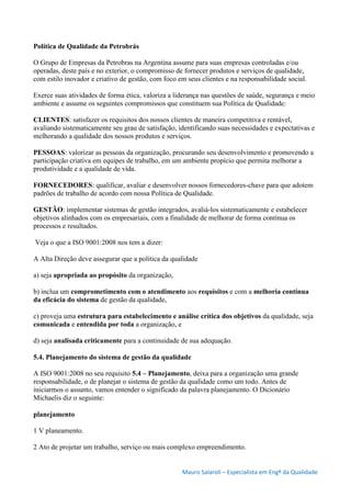 Mauro Salaroli – Especialista em Engº da Qualidade
Política de Qualidade da Petrobrás
O Grupo de Empresas da Petrobras na Argentina assume para suas empresas controladas e/ou
operadas, deste país e no exterior, o compromisso de fornecer produtos e serviços de qualidade,
com estilo inovador e criativo de gestão, com foco em seus clientes e na responsabilidade social.
Exerce suas atividades de forma ética, valoriza a liderança nas questões de saúde, segurança e meio
ambiente e assume os seguintes compromissos que constituem sua Política de Qualidade:
CLIENTES: satisfazer os requisitos dos nossos clientes de maneira competitiva e rentável,
avaliando sistematicamente seu grau de satisfação, identificando suas necessidades e expectativas e
melhorando a qualidade dos nossos produtos e serviços.
PESSOAS: valorizar as pessoas da organização, procurando seu desenvolvimento e promovendo a
participação criativa em equipes de trabalho, em um ambiente propício que permita melhorar a
produtividade e a qualidade de vida.
FORNECEDORES: qualificar, avaliar e desenvolver nossos fornecedores-chave para que adotem
padrões de trabalho de acordo com nossa Política de Qualidade.
GESTÃO: implementar sistemas de gestão integrados, avaliá-los sistematicamente e estabelecer
objetivos alinhados com os empresariais, com a finalidade de melhorar de forma contínua os
processos e resultados.
Veja o que a ISO 9001:2008 nos tem a dizer:
A Alta Direção deve assegurar que a política da qualidade
a) seja apropriada ao propósito da organização,
b) inclua um comprometimento com o atendimento aos requisitos e com a melhoria contínua
da eficácia do sistema de gestão da qualidade,
c) proveja uma estrutura para estabelecimento e análise crítica dos objetivos da qualidade, seja
comunicada e entendida por toda a organização, e
d) seja analisada criticamente para a continuidade de sua adequação.
5.4. Planejamento do sistema de gestão da qualidade
A ISO 9001:2008 no seu requisito 5.4 – Planejamento, deixa para a organização uma grande
responsabilidade, o de planejar o sistema de gestão da qualidade como um todo. Antes de
iniciarmos o assunto, vamos entender o significado da palavra planejamento. O Dicionário
Michaelis diz o seguinte:
planejamento
1 V planeamento.
2 Ato de projetar um trabalho, serviço ou mais complexo empreendimento.
 