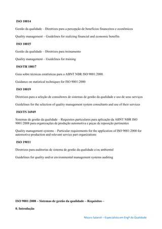 Mauro Salaroli – Especialista em Engº da Qualidade
ISO 10014
Gestão da qualidade – Diretrizes para a percepção de benefícios financeiros e econômicos
Quality management – Guidelines for realizing financial and economic benefits
ISO 10015
Gestão da qualidade – Diretrizes para treinamento
Quality management – Guidelines for training
ISO/TR 10017
Guia sobre técnicas estatísticas para a ABNT NBR ISO 9001:2000.
Guidance on statistical techniques for ISO 9001:2000
ISO 10019
Diretrizes para a seleção de consultores de sistemas de gestão da qualidade e uso de seus serviços
Guidelines for the selection of quality management system consultants and use of their services
ISO/TS 16949
Sistemas de gestão da qualidade – Requisitos particulares para aplicação da ABNT NBR ISO
9001:2008 para organizações de produção automotiva e peças de reposição pertinentes
Quality management systems – Particular requirements for the application of ISO 9001:2000 for
automotive production and relevant service part organizations
ISO 19011
Diretrizes para auditorias de sistema de gestão da qualidade e/ou ambiental
Guidelines for quality and/or environmental management systems auditing
ISO 9001:2008 – Sistemas de gestão da qualidade – Requisitos –
0. Introdução
 