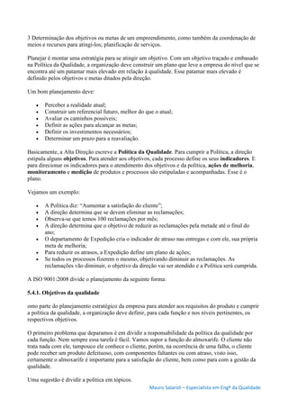 Mauro Salaroli – Especialista em Engº da Qualidade
3 Determinação dos objetivos ou metas de um empreendimento, como também da coordenação de
meios e recursos para atingi-los; planificação de serviços.
Planejar é montar uma estratégia para se atingir um objetivo. Com um objetivo traçado e embasado
na Política da Qualidade, a organização deve construir um plano que leve a empresa do nível que se
encontra até um patamar mais elevado em relação à qualidade. Esse patamar mais elevado é
definido pelos objetivos e metas ditados pela direção.
Um bom planejamento deve:
 Perceber a realidade atual;
 Construir um referencial futuro, melhor do que o atual;
 Avaliar os caminhos possíveis;
 Definir as ações para alcançar as metas;
 Definir os investimentos necessários;
 Determinar um prazo para a reavaliação.
Basicamente, a Alta Direção escreve a Política da Qualidade. Para cumprir a Política, a direção
estipula alguns objetivos. Para atender aos objetivos, cada processo define os seus indicadores. E
para direcionar os indicadores para o atendimento dos objetivos e da política, ações de melhoria,
monitoramento e medição de produtos e processos são estipuladas e acompanhadas. Esse é o
plano.
Vejamos um exemplo:
 A Política diz: “Aumentar a satisfação do cliente”;
 A direção determina que se devem eliminar as reclamações;
 Observa-se que temos 100 reclamações por mês;
 A direção determina que o objetivo de reduzir as reclamações pela metade até o final do
ano;
 O departamento de Expedição cria o indicador de atraso nas entregas e com ele, sua própria
meta de melhoria;
 Para reduzir os atrasos, a Expedição define um plano de ações;
 Se todos os processos fizerem o mesmo, objetivando diminuir as reclamações. As
reclamações vão diminuir, o objetivo da direção vai ser atendido e a Política será cumprida.
A ISO 9001:2008 divide o planejamento da seguinte forma:
5.4.1. Objetivos da qualidade
omo parte do planejamento estratégico da empresa para atender aos requisitos do produto e cumprir
a política da qualidade, a organização deve definir, para cada função e nos níveis pertinentes, os
respectivos objetivos.
O primeiro problema que deparamos é em dividir a responsabilidade da política da qualidade por
cada função. Nem sempre essa tarefa é fácil. Vamos supor a função do almoxarife. O cliente não
trata nada com ele, tampouco ele conhece o cliente, porém, na ocorrência de uma falha, o cliente
pode receber um produto defeituoso, com componentes faltantes ou com atraso, visto isso,
certamente o almoxarife é importante para a satisfação do cliente, bem como para com a gestão da
qualidade.
Uma sugestão é dividir a política em tópicos.
 