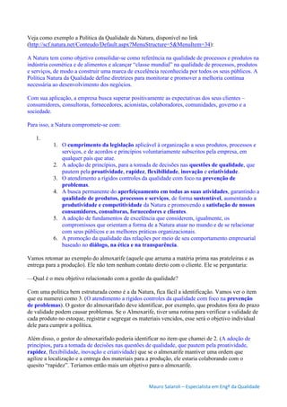 Mauro Salaroli – Especialista em Engº da Qualidade
Veja como exemplo a Política da Qualidade da Natura, disponível no link
(http://scf.natura.net/Conteudo/Default.aspx?MenuStructure=5&MenuItem=34):
A Natura tem como objetivo consolidar-se como referência na qualidade de processos e produtos na
indústria cosmética e de alimentos e alcançar “classe mundial” na qualidade de processos, produtos
e serviços, de modo a construir uma marca de excelência reconhecida por todos os seus públicos. A
Política Natura da Qualidade define diretrizes para monitorar e promover a melhoria contínua
necessária ao desenvolvimento dos negócios.
Com sua aplicação, a empresa busca superar positivamente as expectativas dos seus clientes –
consumidores, consultoras, fornecedores, acionistas, colaboradores, comunidades, governo e a
sociedade.
Para isso, a Natura compromete-se com:
1.
1. O cumprimento da legislação aplicável à organização a seus produtos, processos e
serviços, e de acordos e princípios voluntariamente subscritos pela empresa, em
qualquer país que atue.
2. A adoção de princípios, para a tomada de decisões nas questões de qualidade, que
pautem pela proatividade, rapidez, flexibilidade, inovação e criatividade.
3. O atendimento a rígidos controles da qualidade com foco na prevenção de
problemas.
4. A busca permanente do aperfeiçoamento em todas as suas atividades, garantindo a
qualidade de produtos, processos e serviços, de forma sustentável, aumentando a
produtividade e competitividade da Natura e promovendo a satisfação de nossos
consumidores, consultoras, fornecedores e clientes.
5. A adoção de fundamentos de excelência que considerem, igualmente, os
compromissos que orientam a forma de a Natura atuar no mundo e de se relacionar
com seus públicos e as melhores práticas organizacionais.
6. A promoção da qualidade das relações por meio de seu comportamento empresarial
baseado no diálogo, na ética e na transparência.
Vamos retomar ao exemplo do almoxarife (aquele que arruma a matéria prima nas prateleiras e as
entrega para a produção). Ele não tem nenhum contato direto com o cliente. Ele se perguntaria:
—Qual é o meu objetivo relacionado com a gestão da qualidade?
Com uma política bem estruturada como é a da Natura, fica fácil a identificação. Vamos ver o item
que eu numerei como 3. (O atendimento a rígidos controles da qualidade com foco na prevenção
de problemas). O gestor do almoxarifado deve identificar, por exemplo, que produtos fora do prazo
de validade podem causar problemas. Se o Almoxarife, tiver uma rotina para verificar a validade de
cada produto no estoque, registrar e segregar os materiais vencidos, esse será o objetivo individual
dele para cumprir a política.
Além disso, o gestor do almoxarifado poderia identificar no item que chamei de 2. (A adoção de
princípios, para a tomada de decisões nas questões de qualidade, que pautem pela proatividade,
rapidez, flexibilidade, inovação e criatividade) que se o almoxarife mantiver uma ordem que
agilize a localização e a entrega dos materiais para a produção, ele estaria colaborando com o
quesito “rapidez”. Teríamos então mais um objetivo para o almoxarife.
 
