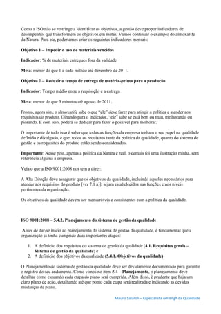Mauro Salaroli – Especialista em Engº da Qualidade
Como a ISO não se restringe a identificar os objetivos, a gestão deve propor indicadores de
desempenho, que transformem os objetivos em metas. Vamos continuar o exemplo do almoxarife
da Natura. Para ele, poderíamos criar os seguintes indicadores mensais:
Objetivo 1 – Impedir o uso de materiais vencidos
Indicador: % de materiais entregues fora da validade
Meta: menor do que 1 a cada milhão até dezembro de 2011.
Objetivo 2 – Reduzir o tempo de entrega de matéria-prima para a produção
Indicador: Tempo médio entre a requisição e a entrega
Meta: menor do que 3 minutos até agosto de 2011.
Pronto, agora sim, o almoxarife sabe o que “ele” deve fazer para atingir a política e atender aos
requisitos do produto. Olhando para o indicador, “ele” sabe se está bem ou mau, melhorando ou
piorando. E com isso, poderá se dedicar para fazer o possível para melhorar.
O importante de tudo isso é saber que todas as funções da empresa tenham o seu papel na qualidade
definido e divulgado, e que, todos os requisitos tanto da política da qualidade, quanto do sistema de
gestão e os requisitos do produto estão sendo considerados.
Importante: Nesse post, apenas a política da Natura é real, o demais foi uma ilustração minha, sem
referência alguma à empresa.
Veja o que a ISO 9001:2008 nos tem a dizer:
A Alta Direção deve assegurar que os objetivos da qualidade, incluindo aqueles necessários para
atender aos requisitos do produto [ver 7.1 a)], sejam estabelecidos nas funções e nos níveis
pertinentes da organização.
Os objetivos da qualidade devem ser mensuráveis e consistentes com a política da qualidade.
ISO 9001:2008 – 5.4.2. Planejamento do sistema de gestão da qualidade
Antes de dar-se início ao planejamento do sistema de gestão da qualidade, é fundamental que a
organização já tenha cumprido duas importantes etapas:
1. A definição dos requisitos do sistema de gestão da qualidade (4.1. Requisitos gerais –
Sistema de gestão da qualidade) e
2. A definição dos objetivos da qualidade (5.4.1. Objetivos da qualidade)
O Planejamento do sistema de gestão da qualidade deve ser devidamente documentado para garantir
o registro do seu andamento. Como vimos no item 5.4 – Planejamento, o planejamento deve
detalhar como e quando cada etapa do plano será cumprida. Além disso, é prudente que haja um
claro plano de ação, detalhando até que ponto cada etapa será realizada e indicando as devidas
mudanças de plano.
 