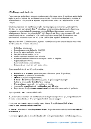 Mauro Salaroli – Especialista em Engº da Qualidade
5.5.2. Representante da direção
Para representar a direção em assuntos relacionados ao sistema de gestão da qualidade, a direção da
organização deve nomear um membro da administração. Esse membro nomeado será chamado de
Representante da Direção ou RD. Algumas empresas usam o termo RA – Representante da Alta
Direção.
O RD não precisa ser um membro da direção, mesmo porque, se assim o fosse, seria a própria
direção e não um representante dela. A intenção de um representante, é exatamente, alguém que
possa estar presente, independente das suas responsabilidades já assumidas, em assuntos
relacionados ao sistema e à certificação ISO 9001. Dependendo do porte da empresa, o RD pode
tranquilamente exercer outra função, relacionada ou não com a qualidade. Em empresas com
diversas filiais, é comum termos um RD global e vários RDs regionais, reportando a ele.
Apesar da ISO 9001:2008 não detalhar, algumas competências devem ser consideradas na escolha
do RD, dentre elas podemos relacionar:
 Habilidade interpessoal;
 Domínio das normas da família ISO 9000;
 Experiência com auditorias internas;
 Boa desenvoltura verbal e escrita;
 Conhecimento da empresa como um todo;
 Bom relacionamento entre todas as funções e níveis da empresa;
 Capacidade de liderança;
 Comprometimento com o sistema;
 Estar motivado e motivar; entre tantas outras.
Dentre as atribuições de um RD, podemos citar:
 Estabelecer os processos necessários para o sistema de gestão da qualidade;
 Implementar os processos estabelecidos;
 Manter os processos implementados;
 Relatar o desempenho do sistema de gestão da qualidade para a direção;
 Relatar as necessidades de melhoria no sistema;
 Conscientizar a todos sobre os requisitos do cliente;
 Acompanhar as auditorias de certificação e recertificação;
 Representar a direção em assuntos externos ligados ao sistema de gestão da qualidade.
Veja o que a ISO 9001:2008 nos tem a dizer:
A Alta Direção deve indicar um membro da administração da organização que, independentemente
de outras responsabilidades, deve ter responsabilidade e autoridade para
a) assegurar que os processos necessários para o sistema de gestão da qualidade sejam
estabelecidos, implementados e mantidos,
b) relatar à Alta Direção o desempenho do sistema de gestão da qualidade e qualquer necessidade
de melhoria, e
c) assegurar a promoção da conscientização sobre os requisitos do cliente em toda a organização.
 