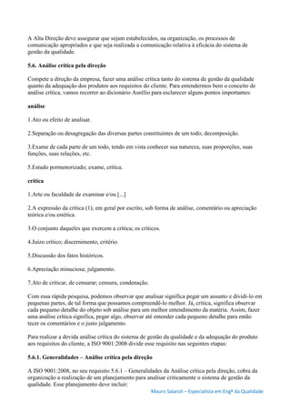 Mauro Salaroli – Especialista em Engº da Qualidade
A Alta Direção deve assegurar que sejam estabelecidos, na organização, os processos de
comunicação apropriados e que seja realizada a comunicação relativa à eficácia do sistema de
gestão da qualidade.
5.6. Análise crítica pela direção
Compete a direção da empresa, fazer uma análise crítica tanto do sistema de gestão da qualidade
quanto da adequação dos produtos aos requisitos do cliente. Para entendermos bem o conceito de
análise crítica, vamos recorrer ao dicionário Aurélio para esclarecer alguns pontos importantes:
análise
1.Ato ou efeito de analisar.
2.Separação ou desagregação das diversas partes constituintes de um todo; decomposição.
3.Exame de cada parte de um todo, tendo em vista conhecer sua natureza, suas proporções, suas
funções, suas relações, etc.
5.Estudo pormenorizado; exame, crítica.
crítica
1.Arte ou faculdade de examinar e/ou [...]
2.A expressão da crítica (1), em geral por escrito, sob forma de análise, comentário ou apreciação
teórica e/ou estética.
3.O conjunto daqueles que exercem a crítica; os críticos.
4.Juízo crítico; discernimento, critério.
5.Discussão dos fatos históricos.
6.Apreciação minuciosa; julgamento.
7.Ato de criticar, de censurar; censura, condenação.
Com essa rápida pesquisa, podemos observar que analisar significa pegar um assunto e dividi-lo em
pequenas partes, de tal forma que possamos compreendê-lo melhor. Já, crítica, significa observar
cada pequeno detalhe do objeto sob análise para um melhor entendimento da matéria. Assim, fazer
uma análise crítica significa, pegar algo, observar até entender cada pequeno detalhe para então
tecer os comentários e o justo julgamento.
Para realizar a devida análise crítica do sistema de gestão da qualidade e da adequação do produto
aos requisitos do cliente, a ISO 9001:2008 divide esse requisito nas seguintes etapas:
5.6.1. Generalidades – Análise crítica pela direção
A ISO 9001:2008, no seu requisito 5.6.1 – Generalidades da Análise crítica pela direção, cobra da
organização a realização de um planejamento para analisar criticamente o sistema de gestão da
qualidade. Esse planejamento deve incluir:
 