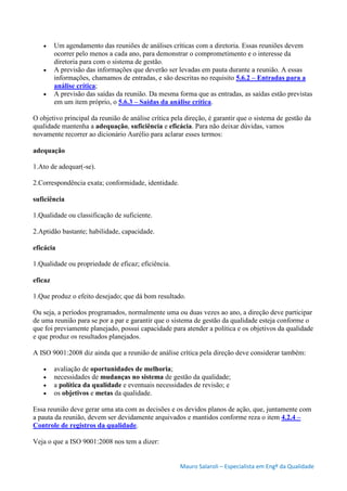 Mauro Salaroli – Especialista em Engº da Qualidade
 Um agendamento das reuniões de análises críticas com a diretoria. Essas reuniões devem
ocorrer pelo menos a cada ano, para demonstrar o comprometimento e o interesse da
diretoria para com o sistema de gestão.
 A previsão das informações que deverão ser levadas em pauta durante a reunião. A essas
informações, chamamos de entradas, e são descritas no requisito 5.6.2 – Entradas para a
análise crítica;
 A previsão das saídas da reunião. Da mesma forma que as entradas, as saídas estão previstas
em um item próprio, o 5.6.3 – Saídas da análise crítica.
O objetivo principal da reunião de análise crítica pela direção, é garantir que o sistema de gestão da
qualidade mantenha a adequação, suficiência e eficácia. Para não deixar dúvidas, vamos
novamente recorrer ao dicionário Aurélio para aclarar esses termos:
adequação
1.Ato de adequar(-se).
2.Correspondência exata; conformidade, identidade.
suficiência
1.Qualidade ou classificação de suficiente.
2.Aptidão bastante; habilidade, capacidade.
eficácia
1.Qualidade ou propriedade de eficaz; eficiência.
eficaz
1.Que produz o efeito desejado; que dá bom resultado.
Ou seja, a períodos programados, normalmente uma ou duas vezes ao ano, a direção deve participar
de uma reunião para se por a par e garantir que o sistema de gestão da qualidade esteja conforme o
que foi previamente planejado, possui capacidade para atender a política e os objetivos da qualidade
e que produz os resultados planejados.
A ISO 9001:2008 diz ainda que a reunião de análise crítica pela direção deve considerar também:
 avaliação de oportunidades de melhoria;
 necessidades de mudanças no sistema de gestão da qualidade;
 a política da qualidade e eventuais necessidades de revisão; e
 os objetivos e metas da qualidade.
Essa reunião deve gerar uma ata com as decisões e os devidos planos de ação, que, juntamente com
a pauta da reunião, devem ser devidamente arquivados e mantidos conforme reza o item 4.2.4 –
Controle de registros da qualidade.
Veja o que a ISO 9001:2008 nos tem a dizer:
 