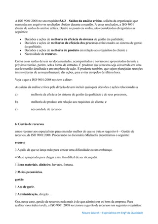 Mauro Salaroli – Especialista em Engº da Qualidade
A ISO 9001:2008 no seu requisito 5.6.3 – Saídas da análise crítica, solicita da organização que
mantenha em arquivo os resultados obtidos durante a reunião. A esses resultados, a ISO 9001
chama de saídas da análise crítica. Dentre as possíveis saídas, são consideradas obrigatórias as
seguintes:
 Decisões e ações de melhoria da eficácia do sistema de gestão da qualidade;
 Decisões e ações de melhorias da eficácia dos processos relacionados ao sistema de gestão
da qualidade;
 Decisões e ações de melhoria do produto em relação aos requisitos do cliente e
 Necessidade de recursos.
Como essas saídas devem ser documentadas, acompanhadas e novamente apresentadas durante a
próxima reunião, porém, sob a forma de entradas. É prudente que a mesma seja convertida em uma
ata de reunião detalhada e em um plano de ação. É prudente também, que sejam planejadas reuniões
intermediárias de acompanhamento das ações, para evitar atropelos de última hora.
Veja o que a ISO 9001:2008 nos tem a dizer:
As saídas da análise crítica pela direção devem incluir quaisquer decisões e ações relacionadas a
a) melhoria da eficácia do sistema de gestão da qualidade e de seus processos,
b) melhoria do produto em relação aos requisitos do cliente, e
c) necessidade de recursos.
6. Gestão de recursos
amos recorrer aos especialistas para entender melhor do que se trata o requisito 6 – Gestão de
recursos, da ISO 9001:2008. Procurando no dicionário Michaelis encontramos o seguinte:
recurso
3 Aquilo de que se lança mão para vencer uma dificuldade ou um embaraço.
4 Meio apropriado para chegar a um fim difícil de ser alcançado.
1 Bens materiais, dinheiro, haveres, fortuna.
2 Meios pecuniários.
gestão
1 Ato de gerir.
2 Administração, direção…
Ora, nesse caso, gestão de recursos nada mais é do que administrar os bens da empresa. Para
realizar essa árdua tarefa, a ISO 9001:2008 seccionou a gestão de recursos nos seguintes requisitos:
 