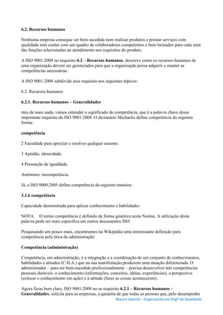 Mauro Salaroli – Especialista em Engº da Qualidade
6.2. Recursos humanos
Nenhuma empresa consegue ser bem sucedida nem realizar produtos e prestar serviços com
qualidade sem contar com um quadro de colaboradores competentes e bem treinados para cada uma
das funções relacionadas ao atendimento aos requisitos do produto.
A ISO 9001:2008 no requisito 6.2 – Recursos humanos, descreve como os recursos humanos de
uma organização devem ser gerenciados para que a organização possa adquirir e manter as
competências necessárias.
A ISO 9001:2008 subdivide esse requisito nos seguintes tópicos:
6.2. Recursos humanos
6.2.1. Recursos humanos – Generalidades
ntes de mais nada, vamos entender o significado de competência, que é a palavra chave desse
importante requisito da ISO 9001:2008. O dicionário Michaelis define competência da seguinte
forma:
competência
2 Faculdade para apreciar e resolver qualquer assunto.
3 Aptidão, idoneidade.
4 Presunção de igualdade.
Antônimo: incompetência.
Já, a ISO 9000:2005 define competência da seguinte maneira:
3.1.6 competência
Capacidade demonstrada para aplicar conhecimento e habilidades
NOTA O termo competência é definido de forma genérica nesta Norma. A utilização desta
palavra pode ser mais específica em outros documentos ISO.
Pesquisando um pouco mais, encontramos na Wikipédia uma interessante definição para
competência pela ótica da administração:
Competência (administração)
Competência, em administração, é a integração e a coordenação de um conjunto de conhecimentos,
habilidades e atitudes (C.H.A.) que na sua manifestação produzem uma atuação diferenciada. O
administrador – para ser bem-sucedido profissionalmente – precisa desenvolver três competências
pessoais duráveis: o conhecimento (informações, conceitos, idéias, experiências), a perspectiva
(colocar o conhecimento em ação) e a atitude (fazer as coisas acontecerem).
Agora ficou bem claro, ISO 9001:2008 no se requisito 6.2.1 – Recursos humanos –
Generalidades, solicita para as empresas, a garantia de que todas as pessoas que, pelo desempenho
 