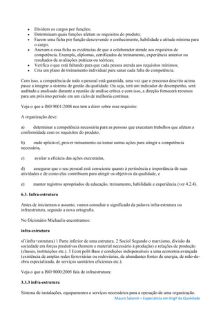 Mauro Salaroli – Especialista em Engº da Qualidade
 Dividem os cargos por funções;
 Determinam quais funções afetam os requisitos do produto;
 Fazem uma ficha por função descrevendo o conhecimento, habilidade e atitude mínima para
o cargo;
 Anexam a essa ficha as evidências de que o colaborador atende aos requisitos de
competência. Exemplo, diplomas, certificados de treinamento, experiência anterior ou
resultados de avaliações práticas ou teóricas;
 Verifica o que está faltando para que cada pessoa atenda aos requisitos mínimos;
 Cria um plano de treinamento individual para sanar cada falta de competência.
Com isso, a competência de todo o pessoal está garantida, uma vez que o processo descrito acima
passe a integrar o sistema de gestão da qualidade. Ou seja, terá um indicador de desempenho, será
auditado e analisado durante a reunião de análise crítica e com isso, a direção fornecerá recursos
para um próximo período em um ciclo de melhoria contínua.
Veja o que a ISO 9001:2008 nos tem a dizer sobre esse requisito:
A organização deve:
a) determinar a competência necessária para as pessoas que executam trabalhos que afetam a
conformidade com os requisitos do produto,
b) onde aplicável, prover treinamento ou tomar outras ações para atingir a competência
necessária,
c) avaliar a eficácia das ações executadas,
d) assegurar que o seu pessoal está consciente quanto à pertinência e importância de suas
atividades e de como elas contribuem para atingir os objetivos da qualidade, e
e) manter registros apropriados de educação, treinamento, habilidade e experiência (ver 4.2.4).
6.3. Infra-estrutura
Antes de iniciarmos o assunto, vamos consultar o significado da palavra infra-estrutura ou
infraestrutura, segundo a nova ortografia.
No Dicionário Michaelis encontramos:
infra-estrutura
sf (infra+estrutura) 1 Parte inferior de uma estrutura. 2 Sociol Segundo o marxismo, divisão da
sociedade em forças produtivas (homem e material necessário à produção) e relações de produção
(classes, instituições etc.). 3 Econ polít Base e condições indispensáveis a uma economia avançada
(existência de amplas redes ferroviárias ou rodoviárias, de abundantes fontes de energia, de mão-de-
obra especializada, de serviços sanitários eficientes etc.).
Veja o que a ISO 9000:2005 fala de infraestrutura:
3.3.3 infra-estrutura
Sistema de instalações, equipamentos e serviços necessários para a operação de uma organização.
 