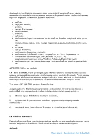 Mauro Salaroli – Especialista em Engº da Qualidade
Analisando o exposto acima, entendemos que o termo infraestrutura se refere aos recursos
necessários, direta ou indiretamente para que a organização possa alcançar a conformidade com os
requisitos do produto. Entre tantos, podemos mencionar:
 edifício;
 espaço de trabalho;
 portaria;
 serviço de segurança;
 estacionamento;
 banheiro;
 refeitório;
 equipamentos de processo, exemplo: torno, furadeira, fresadora, máquina de solda, prensa,
etc.
 instrumentos de medição como balança, paquímetro, esquadro, multímetro, osciloscópio,
etc.
 recepção;
 serviço de limpeza;
 equipamentos de combate a incêndio;
 equipamentos de informática, como, computadores, servidores, impressoras, etc.
 equipamentos de comunicação, como, telefone, fax, PABX, etc.
 programas computacionais, como, Windows, AutoCAD, Dream Weaver, etc.
 equipamentos para movimentação de carga, como, empilhadeira, paleteiras, ponte rolante,
etc.
A ISO 9001:2008 no seu requisito
6.3 – Infra-estrutura, requer que a organização determine e forneça a infraestrutura necessária
para que a organização possa atender a conformidade com os requisitos do produto. Porém, além de
disponibilizar a infraestrutura adequada, a organização deve manter a mesma, por intermédio de
manutenção ou substituição, de forma que a infraestrutura se mantenha adequada ao uso.
Veja o que a ISO 9001:2008 nos tem a dizer sobre isso:
A organização deve determinar, prover e manter a infra-estrutura necessária para alcançar a
conformidade com os requisitos do produto. A infra-estrutura inclui, quando aplicável,
a) edifícios, espaço de trabalho e instalações associadas,
b) equipamentos de processo (tanto materiais e equipamentos quanto programas de
computador), e
c) serviços de apoio (como sistemas de transporte, comunicação ou informação).
6.4. Ambiente de trabalho
Para entendermos melhor o conceito de ambiente de trabalho em uma organização, primeiro vamos
entender o significado de ambiente. No dicionário Michaelis, encontramos o seguinte:
Ambiente
 