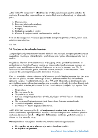 Mauro Salaroli – Especialista em Engº da Qualidade
A ISO 9001:2008 no seu item 7 – Realização do produto, relaciona com detalhes cada fase da
realização de um produto ou prestação de um serviço. Basicamente, ela se divide em seis grandes
pares:
1. Planejamento;
2. Processos relacionados ao cliente;
3. Projeto e desenvolvimento;
4. Compras;
5. Produção e prestação de serviço;
6. Controle de equipamentos de monitoramento e medição.
Cada um desses requisitos possui suas peculiaridades e exigências próprias, portanto, vamos tratar
cada item separadamente.
São eles:
7.1. Planejamento da realização do produto
A organização deve planejar muito bem antes de iniciar uma produção. Esse planejamento deve ser
adequado ao produto que está sendo feito e ao efeito que uma eventual falha pode acarretar para o
usuário.
Imagine que estejamos produzindo bolinhas de ping-pong. Qual a gravidade de uma falha na
produção para o cliente final? Agora imagine que estejamos fabricando um marca-passos ou um
parafuso usado na turbina de um Air-bus. Obviamente os riscos relacionados a uma falta de
qualidade são bem diferentes, porém, em ambos os casos, uma coisa se tem em comum. Todos
devem ser devidamente planejados antes do início da produção.
Uma vez planejado, a missão está cumprida? Certamente que não! O planejamento é algo vivo, algo
que deve ser ajustado conforme a tecnologia avança, a demanda aumenta ou o concorrente se
aproxima. Devemos considerar também que a ISO 9001:2008 dita a melhoria contínua como um
preceito básico, então, mãos a obra para planejar e re-planejar a realização do produto. Durante toda
a vida do produto, a realização do mesmo deve ser cuidadosamente planejada. Veja algumas fases:
 No protótipo;
 Na primeira produção;
 Na produção em massa;
 Em cada alteração significativa no produto, no processo produtivo ou nos volumes de
produção;
 Nas trocas significativas de estratégia de fornecedores. Exemplo: nacionalização;
 Na retirada do produto do mercado;
 Na retirada dos dejetos do produto da natureza.
A ISO 9001:2008 no seu requisito 7.1 – Planejamento da realização do produto, diz que deve
haver coerência entre o planejamento da produção e dos demais requisitos do sistema de gestão da
qualidade, descritos no item 4.1 – Requisitos do Sistema de Gestão da Qualidade, para que o
sistema em si se mantenha coeso.
O Planejamento da realização do produto deve prever ao menos os seguintes itens:
 Os requisitos para o produto, ou seja, a especificação do produto;
 Os objetivos da qualidade;
 