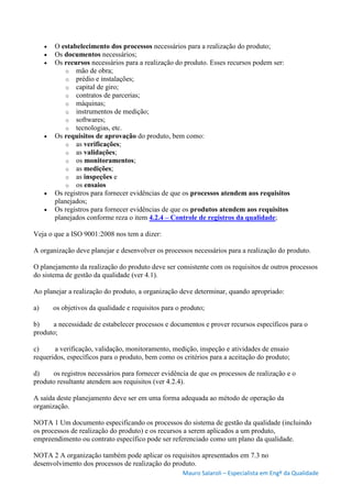 Mauro Salaroli – Especialista em Engº da Qualidade
 O estabelecimento dos processos necessários para a realização do produto;
 Os documentos necessários;
 Os recursos necessários para a realização do produto. Esses recursos podem ser:
o mão de obra;
o prédio e instalações;
o capital de giro;
o contratos de parcerias;
o máquinas;
o instrumentos de medição;
o softwares;
o tecnologias, etc.
 Os requisitos de aprovação do produto, bem como:
o as verificações;
o as validações;
o os monitoramentos;
o as medições;
o as inspeções e
o os ensaios
 Os registros para fornecer evidências de que os processos atendem aos requisitos
planejados;
 Os registros para fornecer evidências de que os produtos atendem aos requisitos
planejados conforme reza o item 4.2.4 – Controle de registros da qualidade;
Veja o que a ISO 9001:2008 nos tem a dizer:
A organização deve planejar e desenvolver os processos necessários para a realização do produto.
O planejamento da realização do produto deve ser consistente com os requisitos de outros processos
do sistema de gestão da qualidade (ver 4.1).
Ao planejar a realização do produto, a organização deve determinar, quando apropriado:
a) os objetivos da qualidade e requisitos para o produto;
b) a necessidade de estabelecer processos e documentos e prover recursos específicos para o
produto;
c) a verificação, validação, monitoramento, medição, inspeção e atividades de ensaio
requeridos, específicos para o produto, bem como os critérios para a aceitação do produto;
d) os registros necessários para fornecer evidência de que os processos de realização e o
produto resultante atendem aos requisitos (ver 4.2.4).
A saída deste planejamento deve ser em uma forma adequada ao método de operação da
organização.
NOTA 1 Um documento especificando os processos do sistema de gestão da qualidade (incluindo
os processos de realização do produto) e os recursos a serem aplicados a um produto,
empreendimento ou contrato específico pode ser referenciado como um plano da qualidade.
NOTA 2 A organização também pode aplicar os requisitos apresentados em 7.3 no
desenvolvimento dos processos de realização do produto.
 
