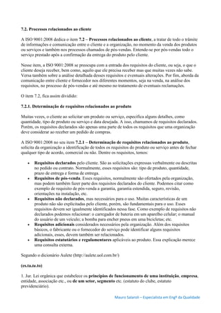 Mauro Salaroli – Especialista em Engº da Qualidade
7.2. Processos relacionados ao cliente
A ISO 9001:2008 dedica o item 7.2 – Processos relacionados ao cliente, a tratar de todo o trâmite
de informações e comunicação entre o cliente e a organização, no momento da venda dos produtos
ou serviços e também nos processos chamados de pós-vendas. Entende-se por pós-vendas todo o
serviço prestado após a confirmação da entrega do produto pelo cliente.
Nesse item, a ISO 9001:2008 se preocupa com a entrada dos requisitos do cliente, ou seja, o que o
cliente deseja receber, bem como, aquilo que ele precisa receber mas que muitas vezes não sabe.
Versa também sobre a análise detalhada desses requisitos e eventuais alterações. Por fim, aborda da
comunicação entre cliente e fornecedor nos diferentes momentos, seja na venda, na análise dos
requisitos, no processo de pós-vendas e até mesmo no tratamento de eventuais reclamações.
O item 7.2, fica assim dividido:
7.2.1. Determinação de requisitos relacionados ao produto
Muitas vezes, o cliente ao solicitar um produto ou serviço, especifica alguns detalhes, como
quantidade, tipo de produto ou serviço e data desejada. A isso, chamamos de requisitos declarados.
Porém, os requisitos declarados são apenas uma parte de todos os requisitos que uma organização
deve considerar ao receber um pedido de compras.
A ISO 9001:2008 no seu item 7.2.1 – Determinação de requisitos relacionados ao produto,
solicita da organização a identificação de todos os requisitos do produto ou serviço antes de fechar
qualquer tipo de acordo, comercial ou não. Dentre os requisitos, temos:
 Requisitos declarados pelo cliente. São as solicitações expressas verbalmente ou descritas
no pedido ou contrato. Normalmente, esses requisitos são: tipo de produto, quantidade,
prazo de entrega e forma de entrega.
 Requisitos de pós-venda. Esses requisitos, normalmente são ofertados pela organização,
mas podem também fazer parte dos requisitos declarados do cliente. Podemos citar como
exemplo de requisito de pós-venda a garantia, garantia estendida, seguro, revisão,
orientações na instalação, etc.
 Requisitos não declarados, mas necessários para o uso. Muitas características de um
produto não são explicitadas pelo cliente, porém, são fundamentais para o uso. Esses
requisitos devem ser igualmente identificados nessa fase. Como exemplo de requisitos não
declarados podemos relacionar: o carregador de bateria em um aparelho celular; o manual
do usuário de um veículo; a bomba para encher pneus em uma bicicletas; etc.
 Requisitos adicionais considerados necessários pela organização. Além dos requisitos
básicos, o fabricante ou o fornecedor do serviço pode identificar alguns requisitos
adicionais, esses, devem também ser relacionados.
 Requisitos estatutários e regulamentares aplicáveis ao produto. Essa explicação merece
uma consulta externa.
Segundo o dicionário Aulete (http://aulete.uol.com.br/)
(es.ta.tu.to)
1. Jur. Lei orgânica que estabelece os princípios de funcionamento de uma instituição, empresa,
entidade, associação etc., ou de um setor, segmento etc. (estatuto do clube, estatuto
previdenciário).
 