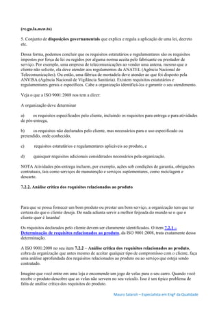 Mauro Salaroli – Especialista em Engº da Qualidade
(re.gu.la.men.to)
5. Conjunto de disposições governamentais que explica e regula a aplicação de uma lei, decreto
etc.
Dessa forma, podemos concluir que os requisitos estatutários e regulamentares são os requisitos
impostos por força de lei ou regidos por alguma norma aceita pelo fabricante ou prestador de
serviço. Por exemplo, uma empresa de telecomunicações ao vender uma antena, mesmo que o
cliente não solicite, ela deve atender aos regulamentos da ANATEL (Agência Nacional de
Telecomunicações). Ou então, uma fábrica de mortadela deve atender ao que foi disposto pela
ANVISA (Agência Nacional de Vigilância Sanitária). Existem requisitos estatutários e
regulamentares gerais e específicos. Cabe a organização identificá-los e garantir o seu atendimento.
Veja o que a ISO 9001:2008 nos tem a dizer:
A organização deve determinar
a) os requisitos especificados pelo cliente, incluindo os requisitos para entrega e para atividades
de pós-entrega,
b) os requisitos não declarados pelo cliente, mas necessários para o uso especificado ou
pretendido, onde conhecido,
c) requisitos estatutários e regulamentares aplicáveis ao produto, e
d) quaisquer requisitos adicionais considerados necessários pela organização.
NOTA Atividades pós-entrega incluem, por exemplo, ações sob condições de garantia, obrigações
contratuais, tais como serviços de manutenção e serviços suplementares, como reciclagem e
descarte.
7.2.2. Análise crítica dos requisitos relacionados ao produto
Para que se possa fornecer um bom produto ou prestar um bom serviço, a organização tem que ter
certeza do que o cliente deseja. De nada adianta servir a melhor feijoada do mundo se o que o
cliente quer é lasanha!
Os requisitos declarados pelo cliente devem ser claramente identificados. O item 7.2.1 –
Determinação de requisitos relacionados ao produto, da ISO 9001:2008, trata exatamente dessa
determinação.
A ISO 9001:2008 no seu item 7.2.2 – Análise crítica dos requisitos relacionados ao produto,
cobra da organização que antes mesmo de aceitar qualquer tipo de compromisso com o cliente, faça
uma análise aprofundada dos requisitos relacionados ao produto ou ao serviço que esteja sendo
contratado.
Imagine que você entre em uma loja e encomende um jogo de velas para o seu carro. Quando você
recebe o produto descobre que as velas não servem no seu veículo. Isso é um típico problema de
falta de análise crítica dos requisitos do produto.
 