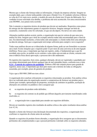 Mauro Salaroli – Especialista em Engº da Qualidade
Mesmo que o cliente não forneça todas as informações, é função da empresa solicitar. Imagine no
exemplo dado, que o cliente tenha pedido velar para o Honda Civic. O vendedor solicitou à fábrica
as velas do Civic mais novo, porém, o modelo do carro do cliente tem 10 anos da fabricação. Se o
vendedor tivesse solicitado esse detalhe, o problema não teria acontecido. Em uma concessionária
com ISO9001, isso jamais teria ocorrido.
Não é somente os requisitos técnico do produto que devem ser analisados. Requisitos como prazo
de entrega são tão importantes quanto os requisitos técnicos. Imagine entregar um bolo de
casamento, exatamente como foi solicitado, só que um dia depois. Ou talvez em outra cidade.
Alterações também podem ocorrer, porém, a organização tem que ter certeza de que uma nova
análise foi feita. Imagine que o bolo do exemplo anterior tenha sido encomendado para o final do
ano. Em determinado momento, a festa tenha sido antecipada e o cliente tenha feito uma alteração
na data de entrega. Será que a organização terá tempo suficiente para cumprir o novo requisito?
Todas essas análises devem ser evidenciadas de alguma forma, pode ser um formulário ou mesmo
um e-mail. Existe situações que o requisito pode vir por meio de uma conversa ou de uma ligação
telefônica. Nesse caso, é importante que haja um registro, então, é fundamental que o que foi
acordado seja escrito, no pedido ou no contrato e uma cópia seja enviada ao cliente, somente com
uma evidência física dessa aprovação, o processo deve dar andamento.
Os registros dos requisitos, bem como, qualquer alteração, devem ser registrados e guardados por
um tempo determinado para dirimir qualquer tipo de mal entendido futuro, conforme reza o item
4.2.4 – Controle de registros da qualidade. Embora a ISO não estipule prazos para guarda de
registros, nesse caso, é importante que dure pelo menos até o término de todas as obrigações
assumidas, por exemplo, prazo de garantia do produto.
Veja o que a ISO 9001:2008 nos tem a dizer:
A organização deve analisar criticamente os requisitos relacionados ao produto. Esta análise crítica
deve ser realizada antes da organização assumir o compromisso de fornecer um produto para o
cliente (por exemplo, apresentação de propostas, aceitação de contratos ou pedidos, aceitação de
alterações em contratos ou pedidos) e deve assegurar que
a) os requisitos do produto estão definidos;
b) os requisitos de contrato ou de pedido que difiram daqueles previamente manifestados estão
resolvidos, e;
c) a organização tem a capacidade para atender aos requisitos definidos.
Devem ser mantidos registros dos resultados da análise crítica e das ações resultantes dessa análise
(ver 4.2.4).
Quando o cliente não fornecer uma declaração documentada dos requisitos, a organização deve
confirmar os requisitos do cliente antes da aceitação.
Quando os requisitos de produto forem alterados, a organização deve assegurar que os documentos
pertinentes são complementados e que o pessoal pertinente é alertado sobre os requisitos alterados.
 