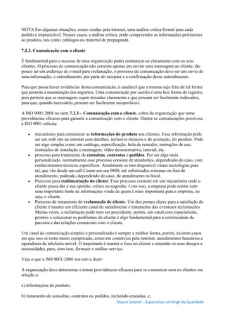 Mauro Salaroli – Especialista em Engº da Qualidade
NOTA Em algumas situações, como vendas pela internet, uma análise crítica formal para cada
pedido é impraticável. Nesses casos, a análise crítica, pode compreender as informações pertinentes
ao produto, tais como catálogos ou material de propaganda.
7.2.3. Comunicação com o cliente
É fundamental para o sucesso de uma organização poder comunicar-se claramente com os seus
clientes. O processo de comunicação não consiste apenas em enviar uma mensagem ao cliente, tão
pouco ter um endereço de e-mail para reclamação, o processo de comunicação deve ser um envio de
uma informação, o entendimento, por parte do receptor e a confirmação desse entendimento.
Para que possa haver evidências dessa comunicação, é saudável que a mesma seja feita de tal forma
que permita a manutenção dos registros. Uma comunicação por escrito é uma boa forma de registro,
pois permite que as mensagens sejam trocadas claramente e que possam ser facilmente indexados,
para que, quando necessário, possam ser facilmente recuperáveis.
A ISO 9001:2008 no item 7.2.3 – Comunicação com o cliente, cobra da organização que tome
providências eficazes para garantir a comunicação com o cliente. Dentre as comunicações possíveis,
a ISO 9001 solicita:
 mecanismo para comunicar as informações do produto aos clientes. Essa informação pode
ser um web site na internet com detalhes, inclusive técnicos e de aceitação, do produto. Pode
ser algo simples como um catálogo, especificação, bula de remédio, instruções de uso,
instruções de instalação e montagem, vídeo demonstrativo, tutorial, etc.
 processo para tratamento de consultas, contratos e pedidos. Por ser algo mais
personalizado, normalmente esse processo consiste de atendentes, dependendo do caso, com
conhecimentos técnicos específicos. Atualmente se tem disponível várias tecnologias para
tal, que vão desde um call Center em um 0800, até sofisticados sistemas on-line de
atendimento, podendo, dependendo do caso, de atendimento no local.
 Processo para realimentação do cliente. Esse processo consiste em um mecanismo onde o
cliente possa dar a sua opinião, crítica ou sugestão. Com isso, a empresa pode contar com
uma importante fonte de informações vinda de quem é mais importante para a empresa, ou
seja, o cliente.
 Processo de tratamento de reclamação de cliente. Um dos pontos chave para a satisfação do
cliente é manter um eficiente canal de atendimento e tratamento das eventuais reclamações.
Muitas vezes, a reclamação pode nem ser procedente, porém, um canal com especialistas,
prontos a solucionar os problemas do cliente é algo fundamental para a continuidade da
parceria e das relações comerciais com o cliente.
Um canal de comunicação simples e personalizado é sempre a melhor forma, porém, existem casos
em que isso se torna muito complicado, como em comércios pela internet, atendimentos bancários e
operadoras de telefonia móvel. O importante é manter o foco no cliente e entender os seus desejos e
necessidades, para, com isso, fornecer o melhor serviço.
Veja o que a ISO 9001:2008 nos tem a dizer:
A organização deve determinar e tomar providências eficazes para se comunicar com os clientes em
relação a:
a) informações do produto;
b) tratamento de consultas, contratos ou pedidos, incluindo emendas, e;
 