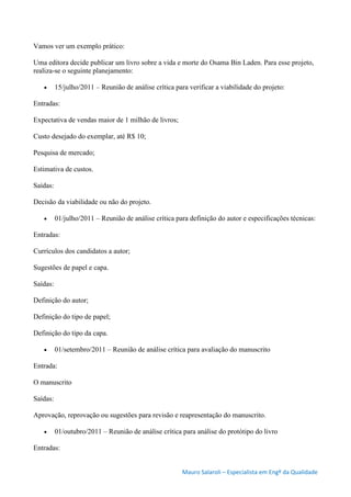 Mauro Salaroli – Especialista em Engº da Qualidade
Vamos ver um exemplo prático:
Uma editora decide publicar um livro sobre a vida e morte do Osama Bin Laden. Para esse projeto,
realiza-se o seguinte planejamento:
 15/julho/2011 – Reunião de análise crítica para verificar a viabilidade do projeto:
Entradas:
Expectativa de vendas maior de 1 milhão de livros;
Custo desejado do exemplar, até R$ 10;
Pesquisa de mercado;
Estimativa de custos.
Saídas:
Decisão da viabilidade ou não do projeto.
 01/julho/2011 – Reunião de análise crítica para definição do autor e especificações técnicas:
Entradas:
Currículos dos candidatos a autor;
Sugestões de papel e capa.
Saídas:
Definição do autor;
Definição do tipo de papel;
Definição do tipo da capa.
 01/setembro/2011 – Reunião de análise crítica para avaliação do manuscrito
Entrada:
O manuscrito
Saídas:
Aprovação, reprovação ou sugestões para revisão e reapresentação do manuscrito.
 01/outubro/2011 – Reunião de análise crítica para análise do protótipo do livro
Entradas:
 